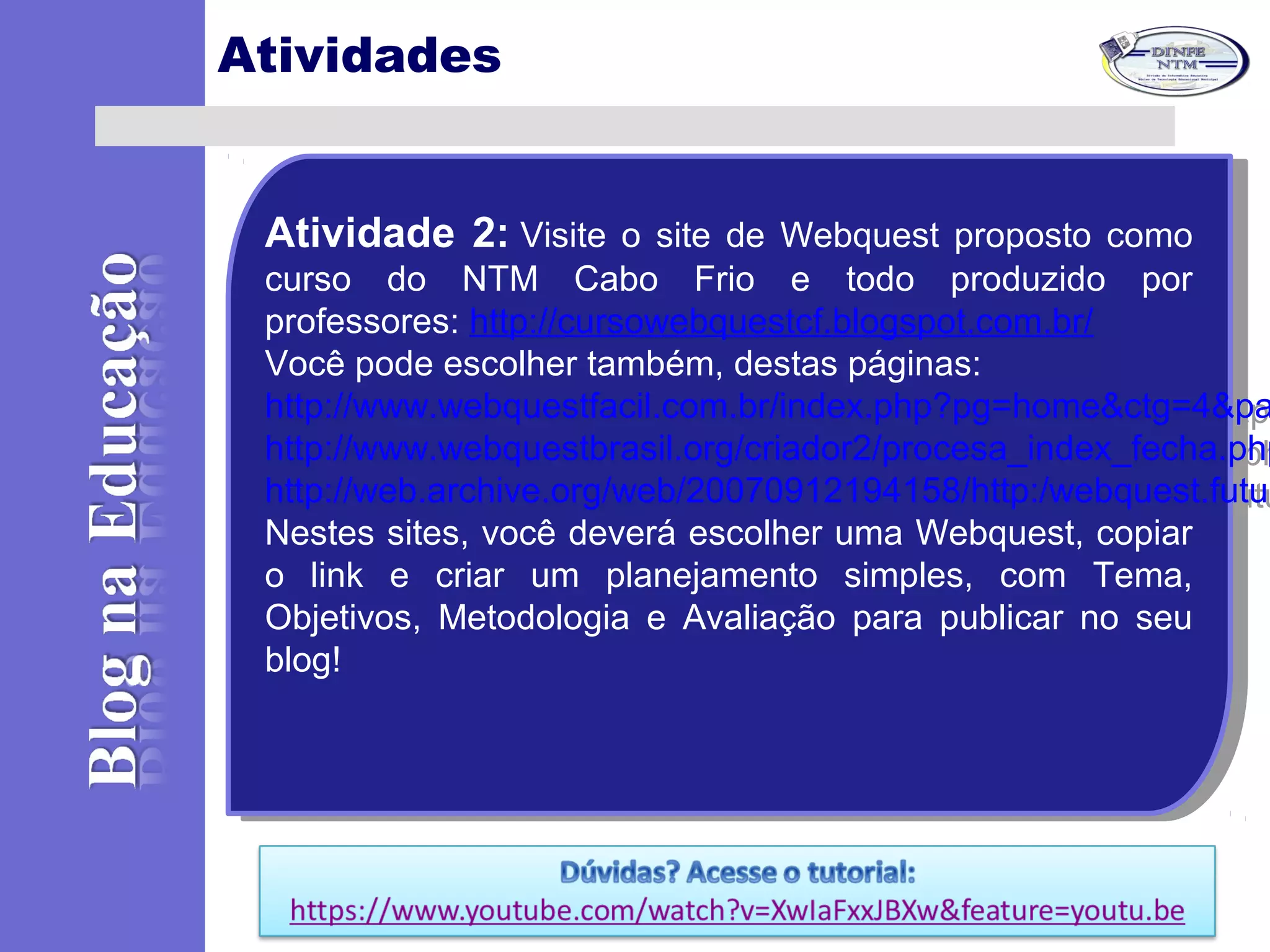Atividades
Atividade 2: Visite o site de Webquest proposto como
curso do NTM Cabo Frio e todo produzido por
professores: http://cursowebquestcf.blogspot.com.br/
Você pode escolher também, destas páginas:
http://www.webquestfacil.com.br/index.php?pg=home&ctg=4&pa
http://www.webquestbrasil.org/criador2/procesa_index_fecha.ph
http://web.archive.org/web/20070912194158/http:/webquest.futu
Nestes sites, você deverá escolher uma Webquest, copiar
o link e criar um planejamento simples, com Tema,
Objetivos, Metodologia e Avaliação para publicar no seu
blog!
Atividade 2: Visite o site de Webquest proposto como
curso do NTM Cabo Frio e todo produzido por
professores: http://cursowebquestcf.blogspot.com.br/
Você pode escolher também, destas páginas:
http://www.webquestfacil.com.br/index.php?pg=home&ctg=4&pa
http://www.webquestbrasil.org/criador2/procesa_index_fecha.php
http://web.archive.org/web/20070912194158/http:/webquest.futur
Nestes sites, você deverá escolher uma Webquest, copiar
o link e criar um planejamento simples, com Tema,
Objetivos, Metodologia e Avaliação para publicar no seu
blog!
 