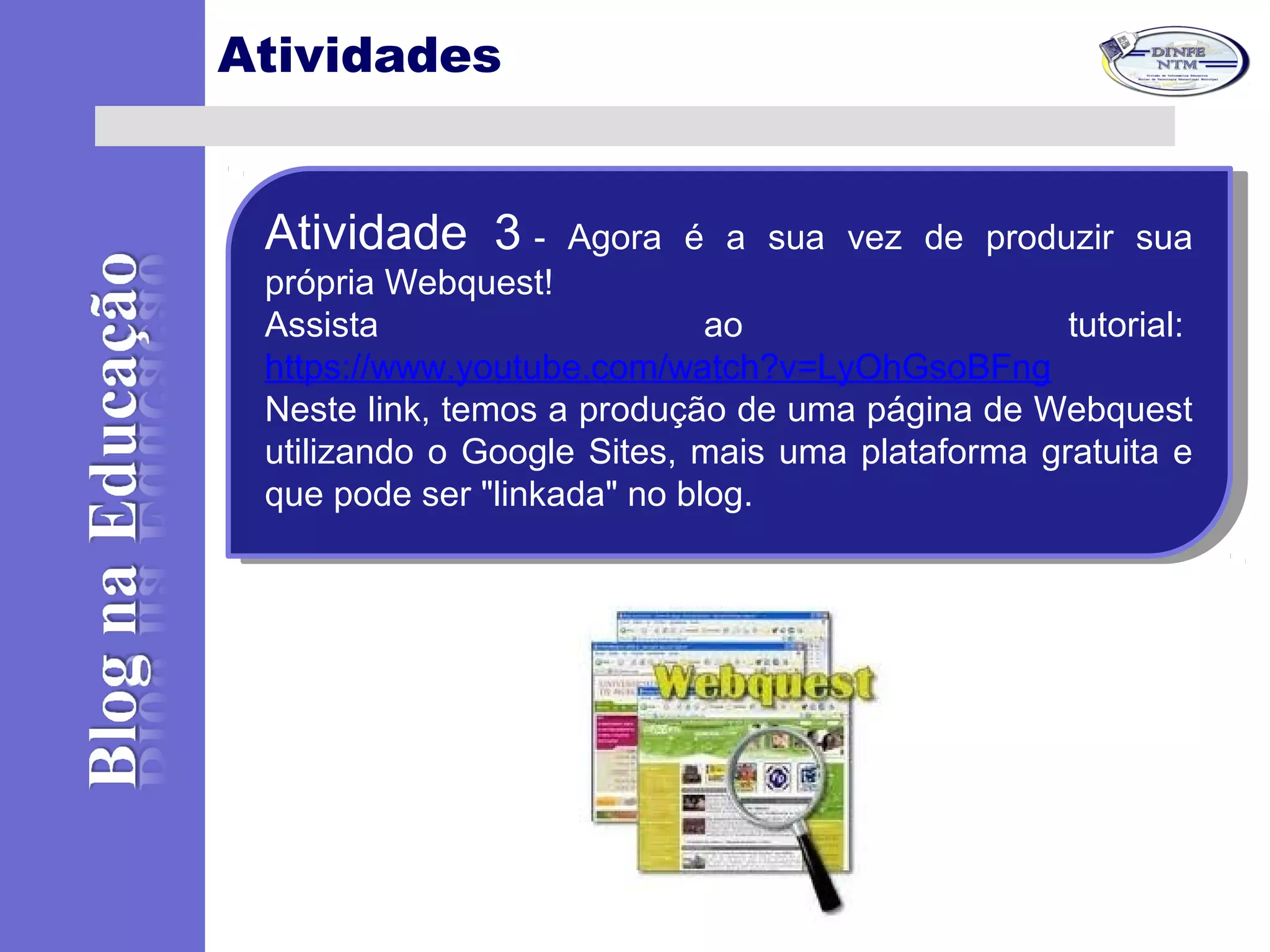 Atividades
Atividade 3 - Agora é a sua vez de produzir sua
própria Webquest!
Assista ao tutorial:
https://www.youtube.com/watch?v=LyOhGsoBFng
Neste link, temos a produção de uma página de Webquest
utilizando o Google Sites, mais uma plataforma gratuita e
que pode ser "linkada" no blog.
Atividade 3 - Agora é a sua vez de produzir sua
própria Webquest!
Assista ao tutorial:
https://www.youtube.com/watch?v=LyOhGsoBFng
Neste link, temos a produção de uma página de Webquest
utilizando o Google Sites, mais uma plataforma gratuita e
que pode ser "linkada" no blog.
 