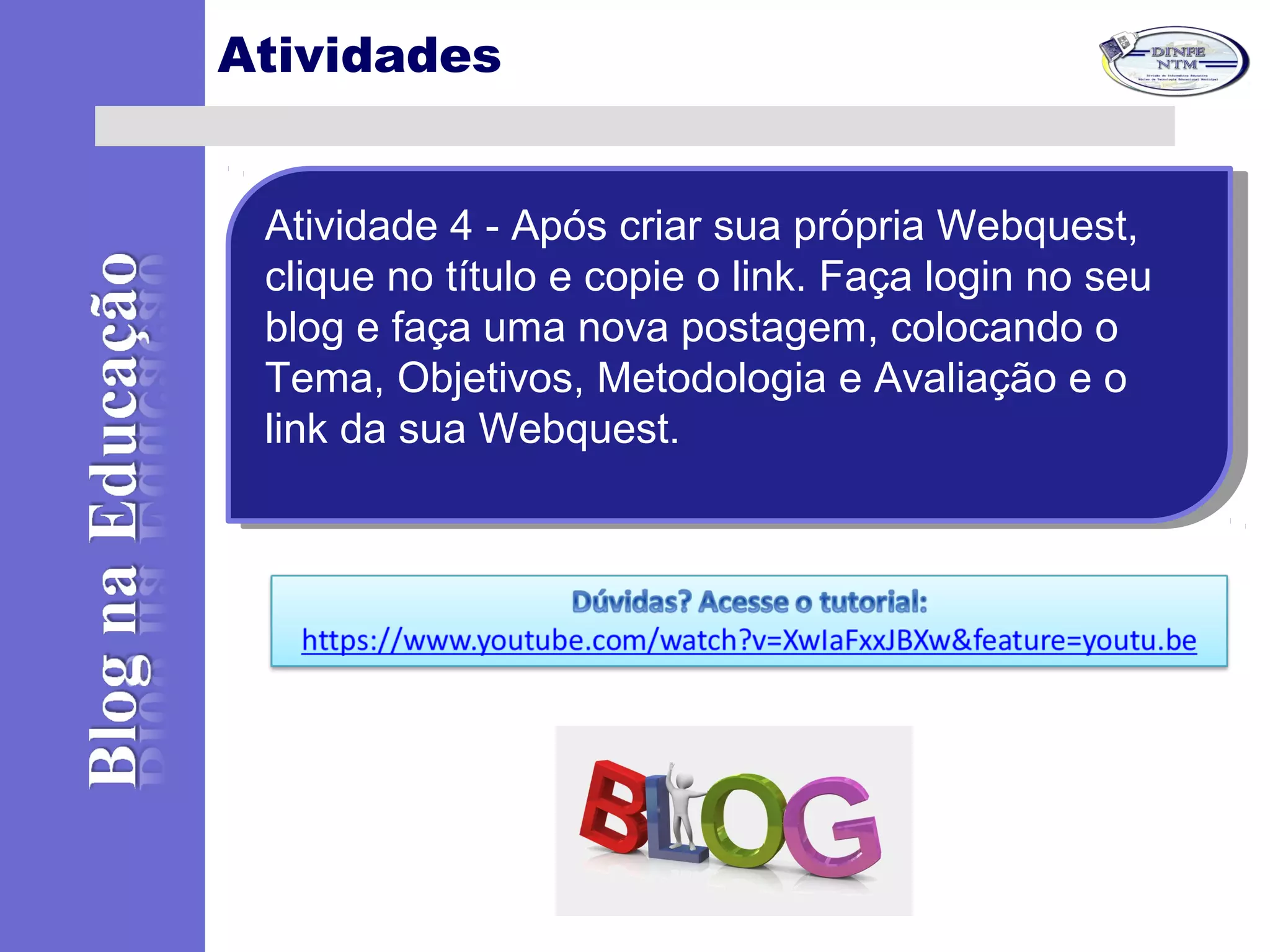 Atividades
Atividade 4 - Após criar sua própria Webquest,
clique no título e copie o link. Faça login no seu
blog e faça uma nova postagem, colocando o
Tema, Objetivos, Metodologia e Avaliação e o
link da sua Webquest.
Atividade 4 - Após criar sua própria Webquest,
clique no título e copie o link. Faça login no seu
blog e faça uma nova postagem, colocando o
Tema, Objetivos, Metodologia e Avaliação e o
link da sua Webquest.
 