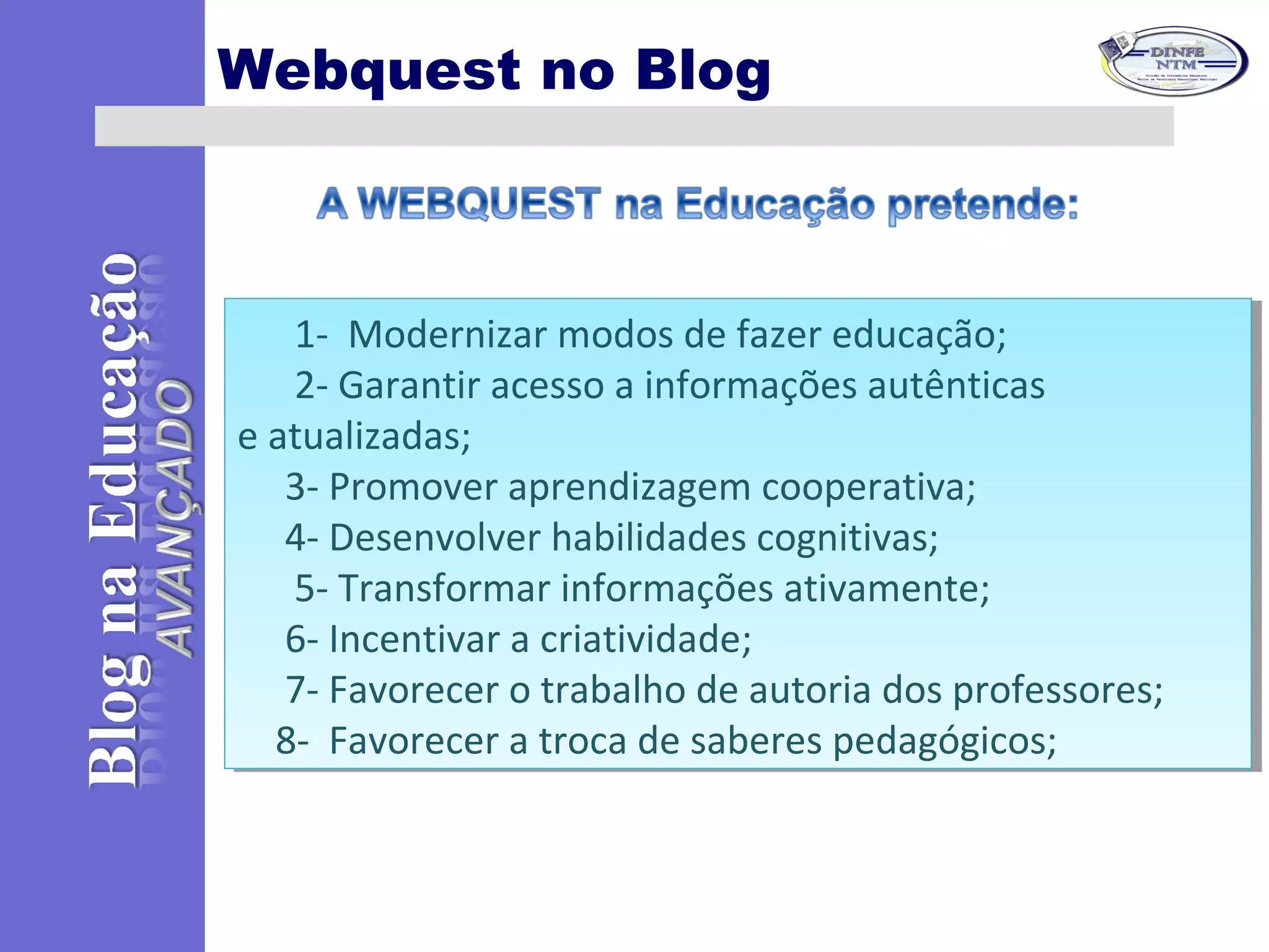 Webquest no Blog
      1-  Modernizar modos de fazer educação;   
      2- Garantir acesso a informações autênticas 
e atualizadas;
     3- Promover aprendizagem cooperativa;
     4- Desenvolver habilidades cognitivas;
      5- Transformar informações ativamente;
     6- Incentivar a criatividade;
     7- Favorecer o trabalho de autoria dos professores;
    8-  Favorecer a troca de saberes pedagógicos;
      1-  Modernizar modos de fazer educação;   
      2- Garantir acesso a informações autênticas 
e atualizadas;
     3- Promover aprendizagem cooperativa;
     4- Desenvolver habilidades cognitivas;
      5- Transformar informações ativamente;
     6- Incentivar a criatividade;
     7- Favorecer o trabalho de autoria dos professores;
    8-  Favorecer a troca de saberes pedagógicos;
 