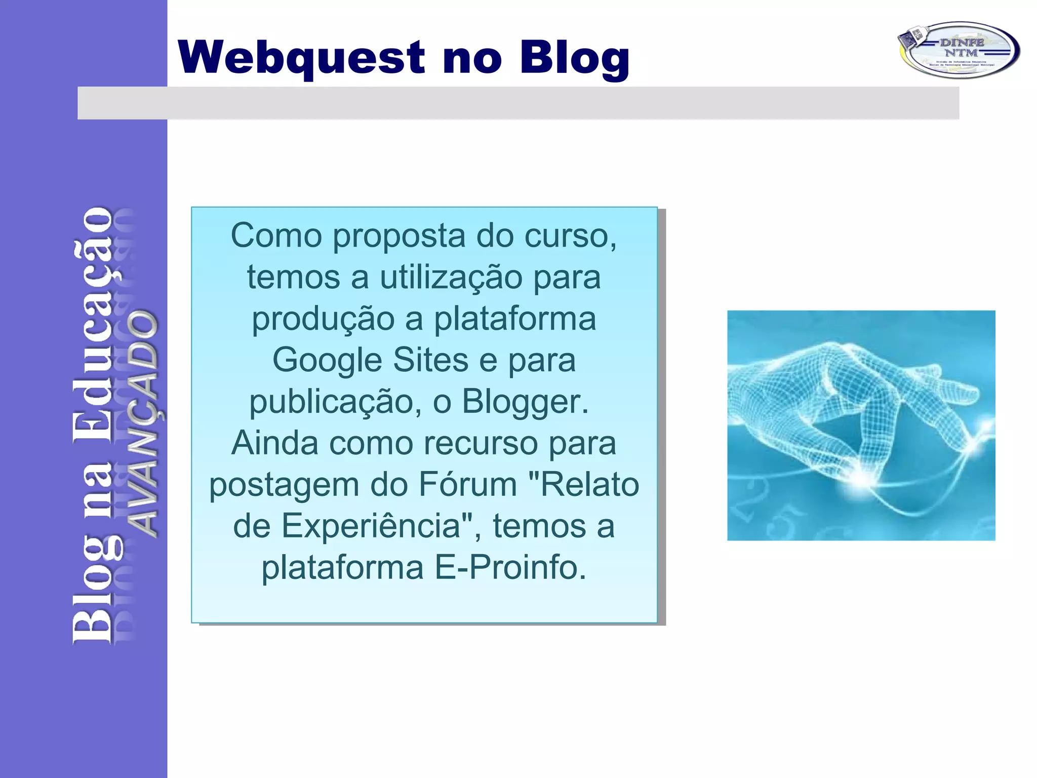 Como proposta do curso,
temos a utilização para
produção a plataforma
Google Sites e para
publicação, o Blogger.
Ainda como recurso para
postagem do Fórum "Relato
de Experiência", temos a
plataforma E-Proinfo.
Como proposta do curso,
temos a utilização para
produção a plataforma
Google Sites e para
publicação, o Blogger.
Ainda como recurso para
postagem do Fórum "Relato
de Experiência", temos a
plataforma E-Proinfo.
Webquest no Blog
 