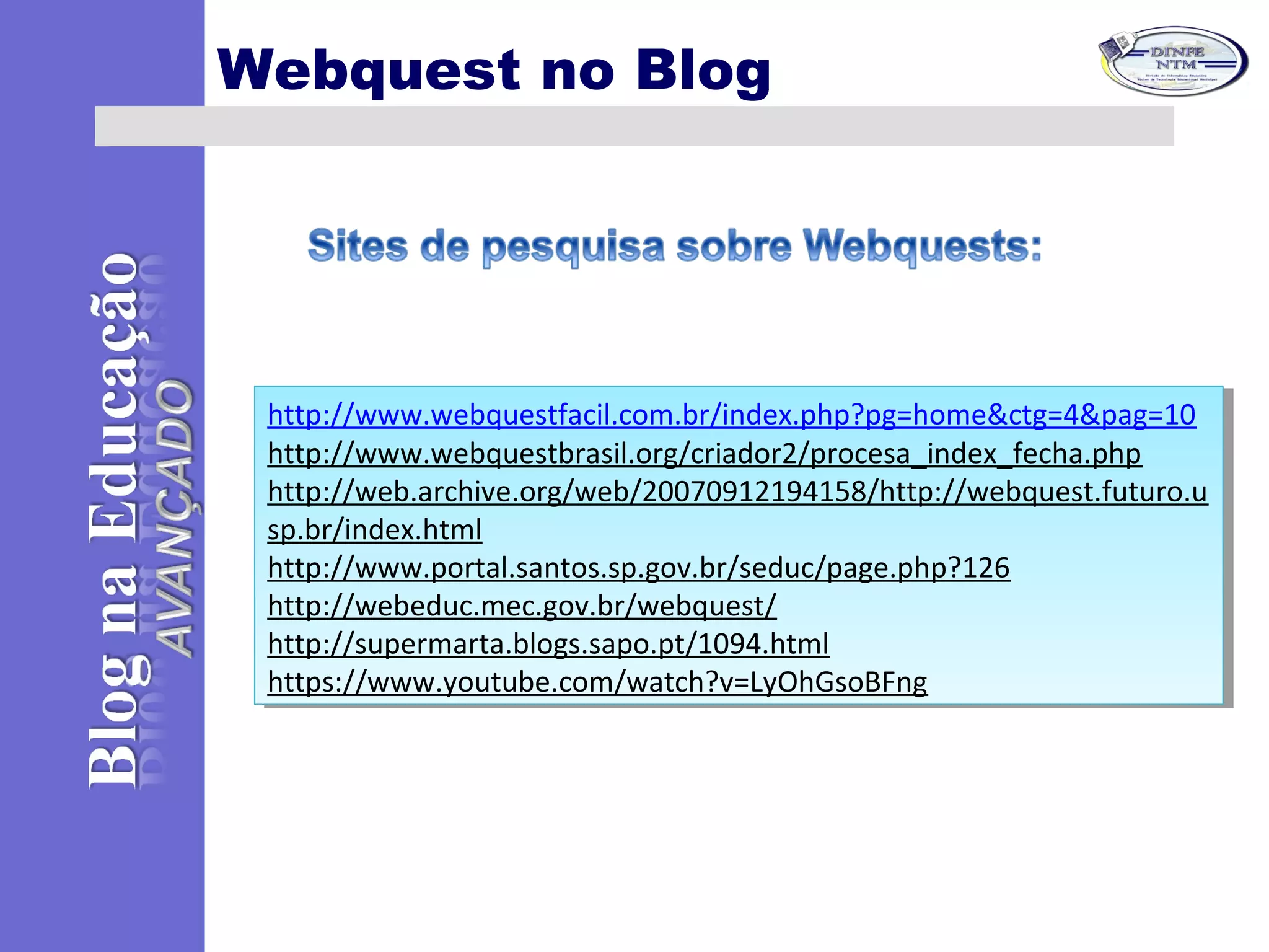 Webquest no Blog
http://www.webquestfacil.com.br/index.php?pg=home&ctg=4&pag=10
http://www.webquestbrasil.org/criador2/procesa_index_fecha.php
http://web.archive.org/web/20070912194158/http://webquest.futuro.u
sp.br/index.html
http://www.portal.santos.sp.gov.br/seduc/page.php?126
http://webeduc.mec.gov.br/webquest/
http://supermarta.blogs.sapo.pt/1094.html
https://www.youtube.com/watch?v=LyOhGsoBFng
http://www.webquestfacil.com.br/index.php?pg=home&ctg=4&pag=10
http://www.webquestbrasil.org/criador2/procesa_index_fecha.php
http://web.archive.org/web/20070912194158/http://webquest.futuro.u
sp.br/index.html
http://www.portal.santos.sp.gov.br/seduc/page.php?126
http://webeduc.mec.gov.br/webquest/
http://supermarta.blogs.sapo.pt/1094.html
https://www.youtube.com/watch?v=LyOhGsoBFng
 
