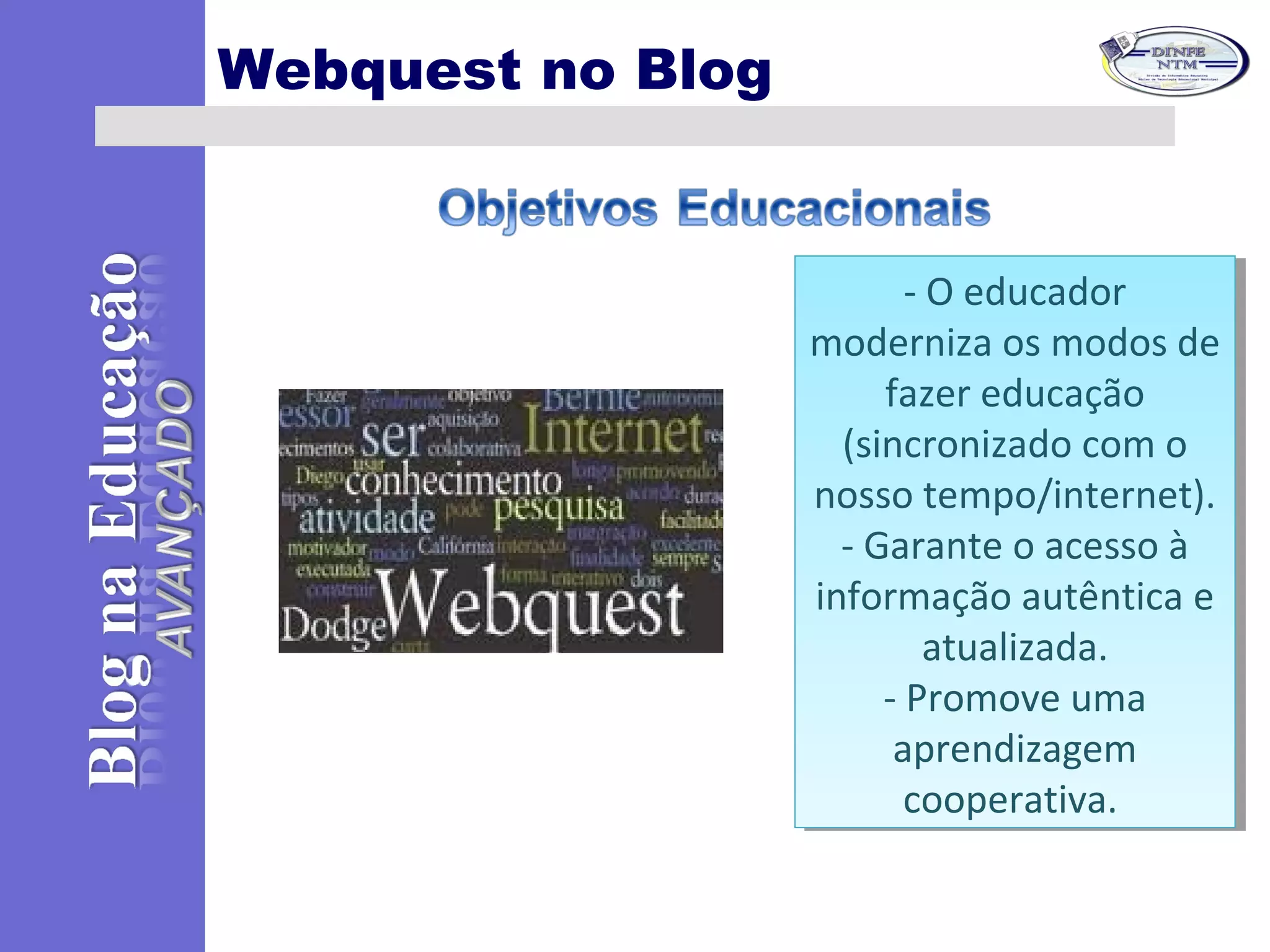 Webquest no Blog
- O educador
moderniza os modos de
fazer educação
(sincronizado com o
nosso tempo/internet).
- Garante o acesso à
informação autêntica e
atualizada.
- Promove uma
aprendizagem
cooperativa.
- O educador
moderniza os modos de
fazer educação
(sincronizado com o
nosso tempo/internet).
- Garante o acesso à
informação autêntica e
atualizada.
- Promove uma
aprendizagem
cooperativa.
 