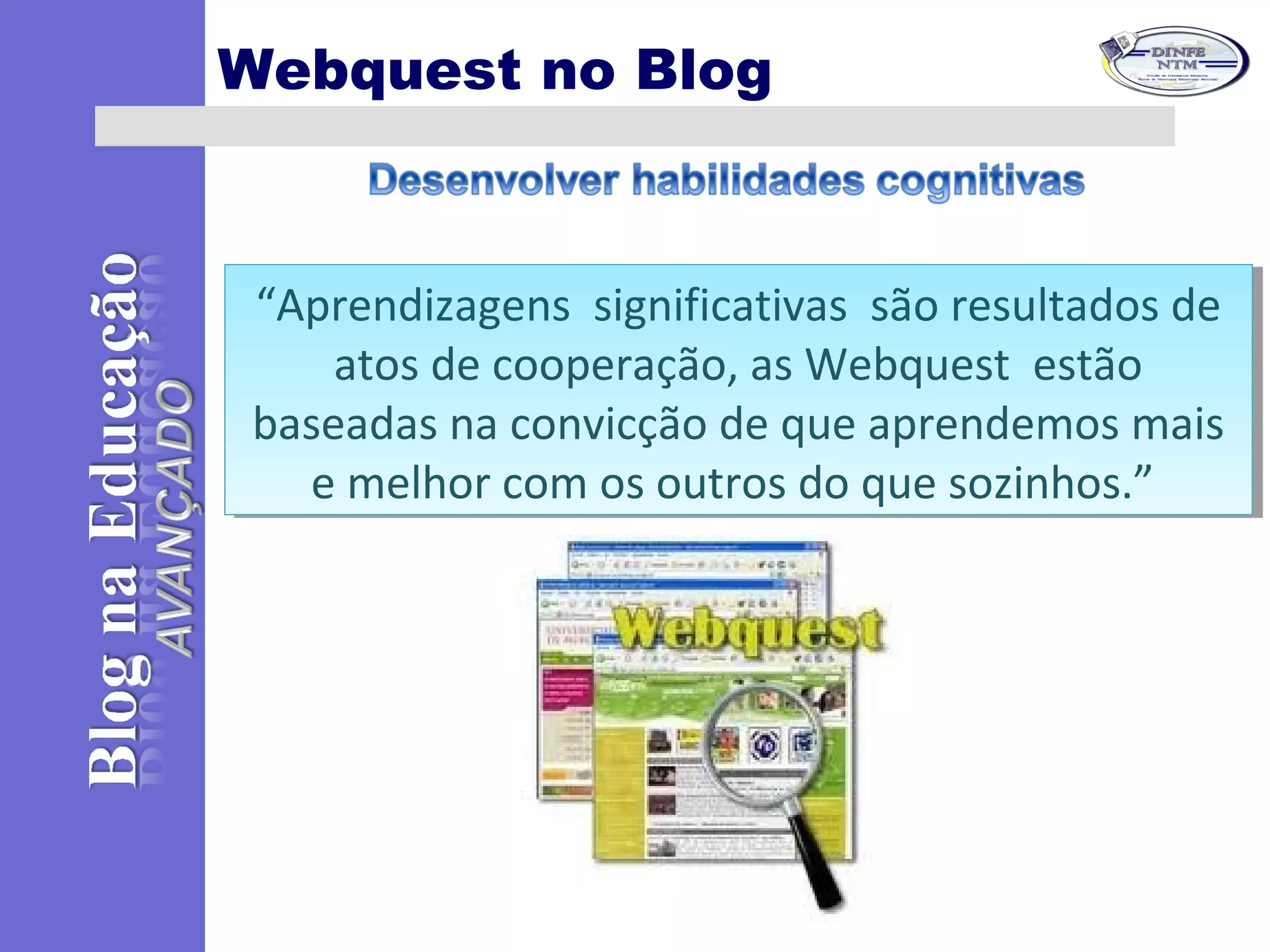 Webquest no Blog
“Aprendizagens significativas são resultados de
atos de cooperação, as Webquest estão
baseadas na convicção de que aprendemos mais
e melhor com os outros do que sozinhos.”
“Aprendizagens significativas são resultados de
atos de cooperação, as Webquest estão
baseadas na convicção de que aprendemos mais
e melhor com os outros do que sozinhos.”
 