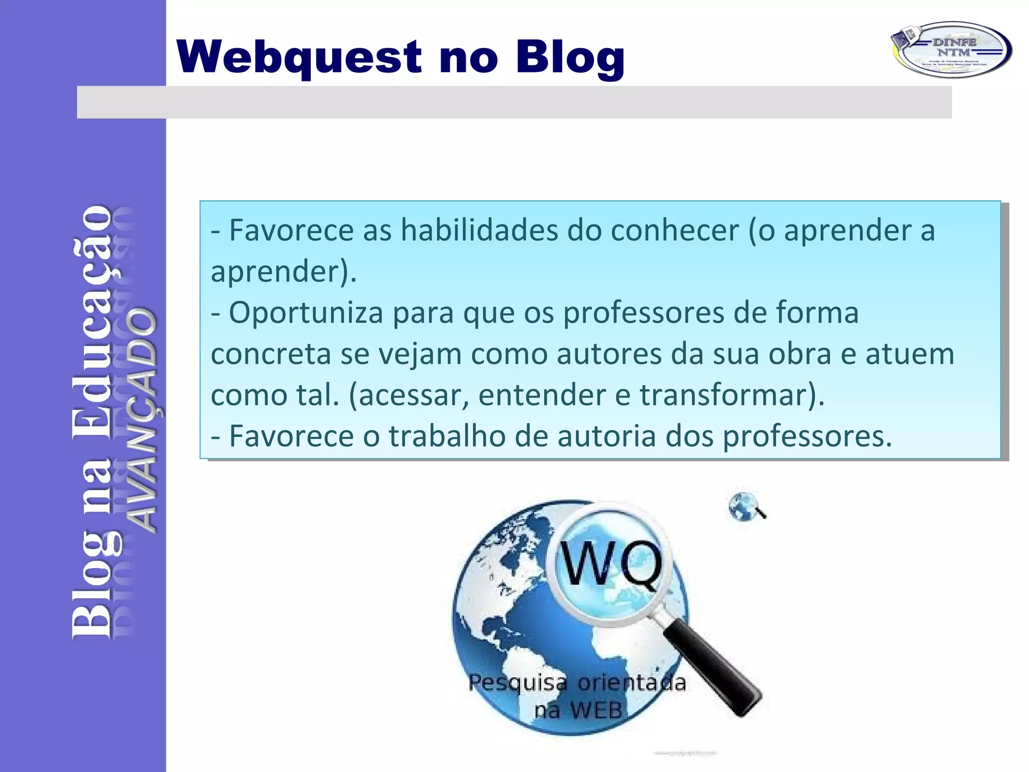 Webquest no Blog
- Favorece as habilidades do conhecer (o aprender a
aprender).
- Oportuniza para que os professores de forma
concreta se vejam como autores da sua obra e atuem
como tal. (acessar, entender e transformar).
- Favorece o trabalho de autoria dos professores.
- Favorece as habilidades do conhecer (o aprender a
aprender).
- Oportuniza para que os professores de forma
concreta se vejam como autores da sua obra e atuem
como tal. (acessar, entender e transformar).
- Favorece o trabalho de autoria dos professores.
 