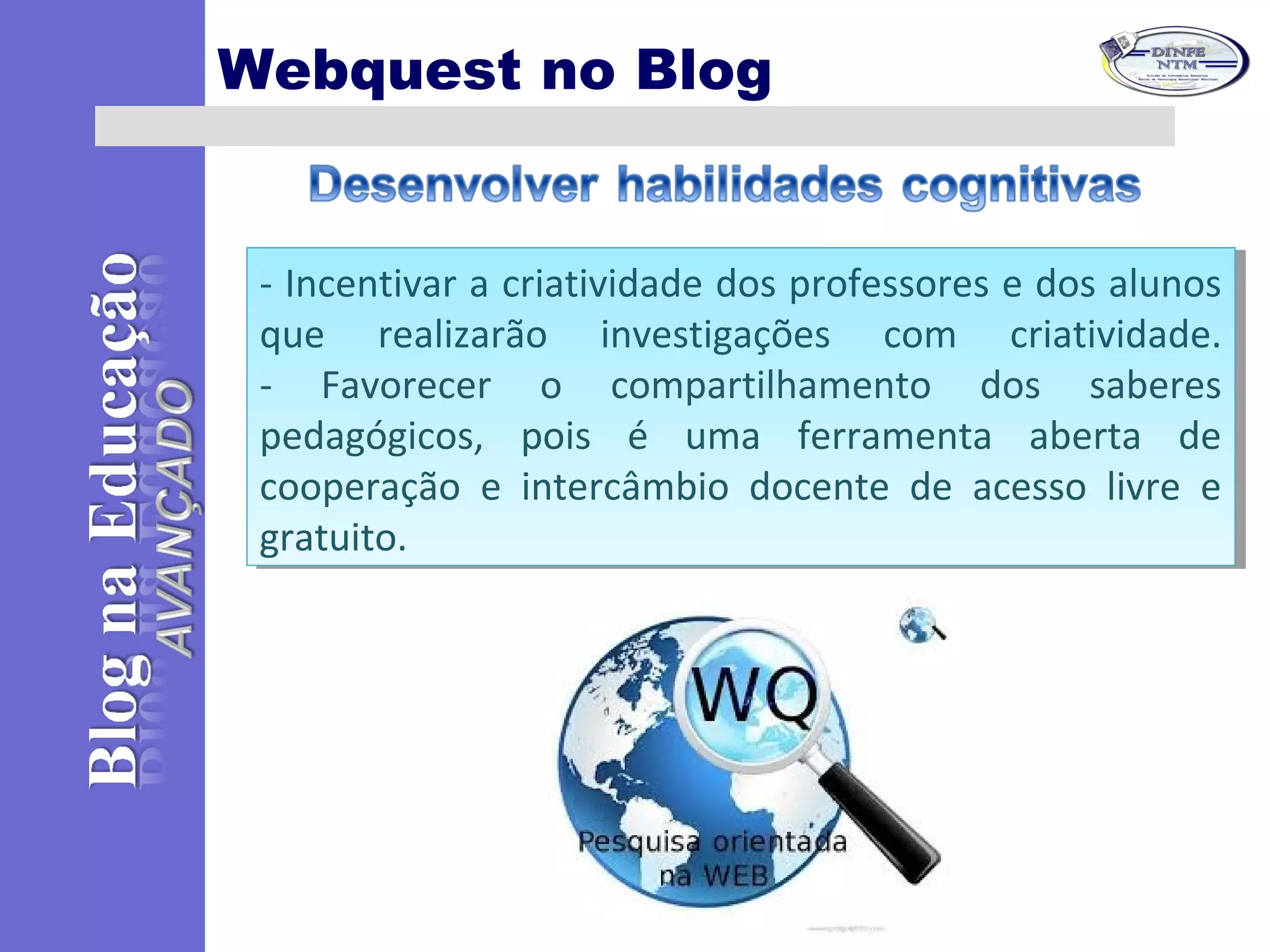 Webquest no Blog
- Incentivar a criatividade dos professores e dos alunos
que realizarão investigações com criatividade.
- Favorecer o compartilhamento dos saberes
pedagógicos, pois é uma ferramenta aberta de
cooperação e intercâmbio docente de acesso livre e
gratuito.
- Incentivar a criatividade dos professores e dos alunos
que realizarão investigações com criatividade.
- Favorecer o compartilhamento dos saberes
pedagógicos, pois é uma ferramenta aberta de
cooperação e intercâmbio docente de acesso livre e
gratuito.
 