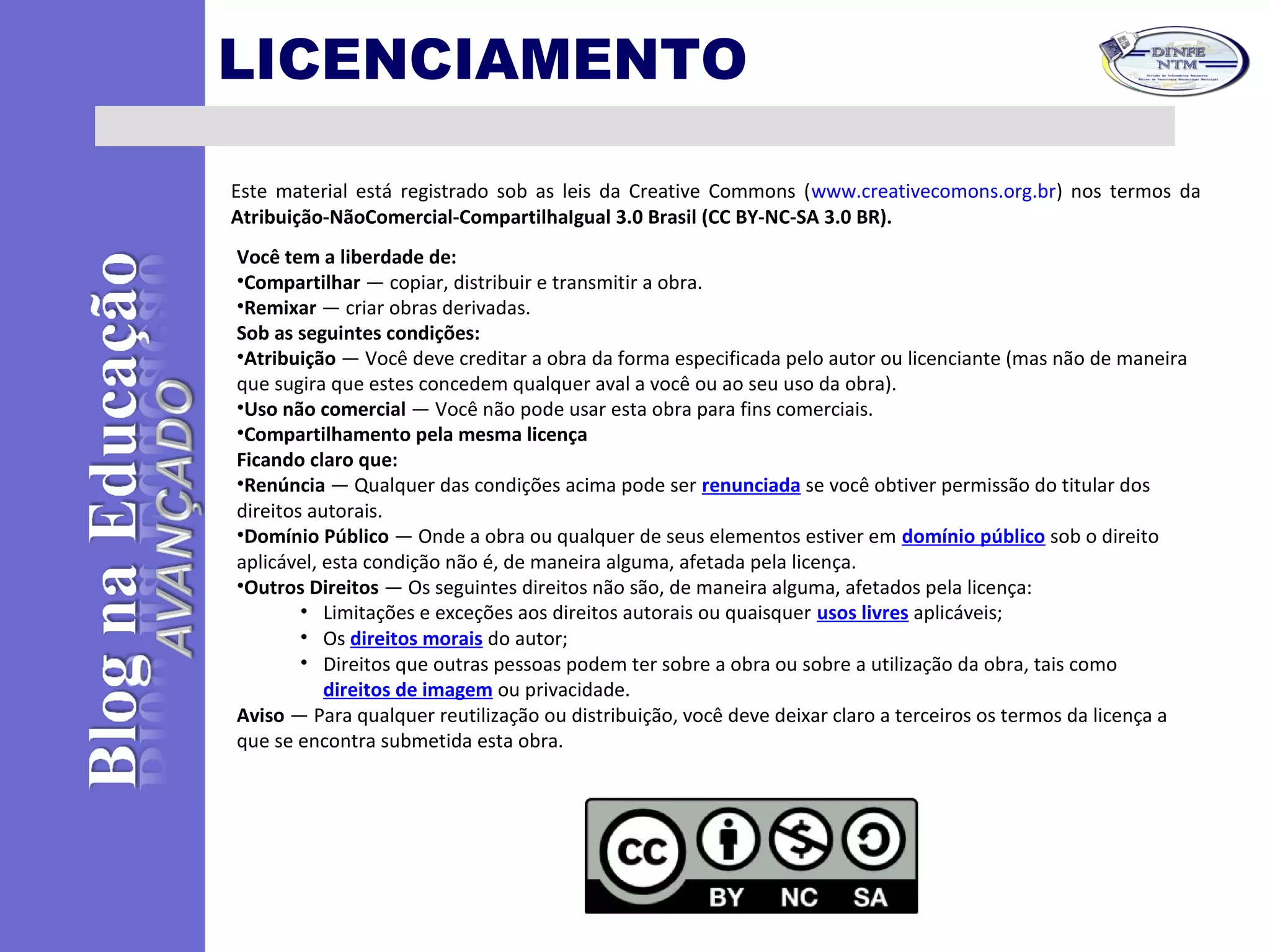 LICENCIAMENTO
Este material está registrado sob as leis da Creative Commons (www.creativecomons.org.br) nos termos da
Atribuição-NãoComercial-CompartilhaIgual 3.0 Brasil (CC BY-NC-SA 3.0 BR).
Você tem a liberdade de:
•Compartilhar — copiar, distribuir e transmitir a obra.
•Remixar — criar obras derivadas.
Sob as seguintes condições:
•Atribuição — Você deve creditar a obra da forma especificada pelo autor ou licenciante (mas não de maneira
que sugira que estes concedem qualquer aval a você ou ao seu uso da obra).
•Uso não comercial — Você não pode usar esta obra para fins comerciais.
•Compartilhamento pela mesma licença
Ficando claro que:
•Renúncia — Qualquer das condições acima pode ser renunciada se você obtiver permissão do titular dos
direitos autorais.
•Domínio Público — Onde a obra ou qualquer de seus elementos estiver em domínio público sob o direito
aplicável, esta condição não é, de maneira alguma, afetada pela licença.
•Outros Direitos — Os seguintes direitos não são, de maneira alguma, afetados pela licença:
• Limitações e exceções aos direitos autorais ou quaisquer usos livres aplicáveis;
• Os direitos morais do autor;
• Direitos que outras pessoas podem ter sobre a obra ou sobre a utilização da obra, tais como
direitos de imagem ou privacidade.
Aviso — Para qualquer reutilização ou distribuição, você deve deixar claro a terceiros os termos da licença a
que se encontra submetida esta obra.
 