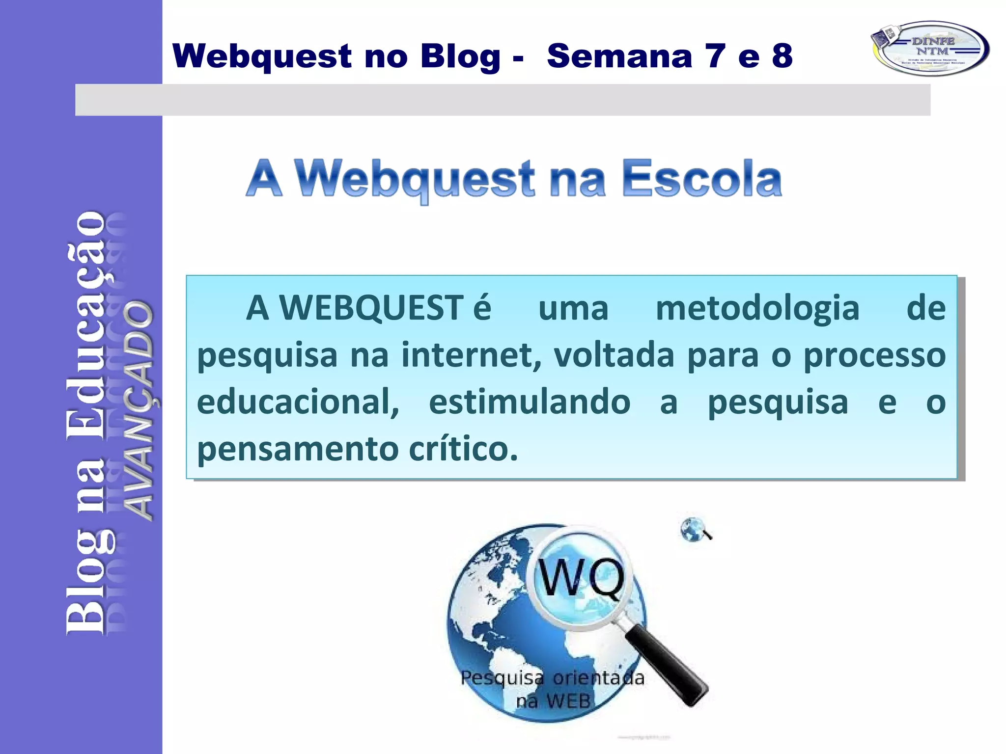 Webquest no Blog - Semana 7 e 8
A WEBQUEST é uma metodologia de
pesquisa na internet, voltada para o processo
educacional, estimulando a pesquisa e o
pensamento crítico.
A WEBQUEST é uma metodologia de
pesquisa na internet, voltada para o processo
educacional, estimulando a pesquisa e o
pensamento crítico.
 