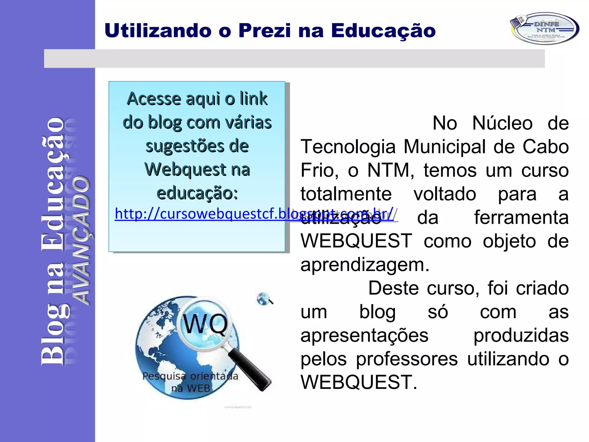 No Núcleo de
Tecnologia Municipal de Cabo
Frio, o NTM, temos um curso
totalmente voltado para a
utilização da ferramenta
WEBQUEST como objeto de
aprendizagem.
Deste curso, foi criado
um blog só com as
apresentações produzidas
pelos professores utilizando o
WEBQUEST.
Utilizando o Prezi na Educação
Acesse aqui o linkAcesse aqui o link
do blog com váriasdo blog com várias
sugestões desugestões de
Webquest naWebquest na
educaçãoeducação::
http://cursowebquestcf.blogspot.com.br/
Acesse aqui o linkAcesse aqui o link
do blog com váriasdo blog com várias
sugestões desugestões de
Webquest naWebquest na
educaçãoeducação::
http://cursowebquestcf.blogspot.com.br/
 