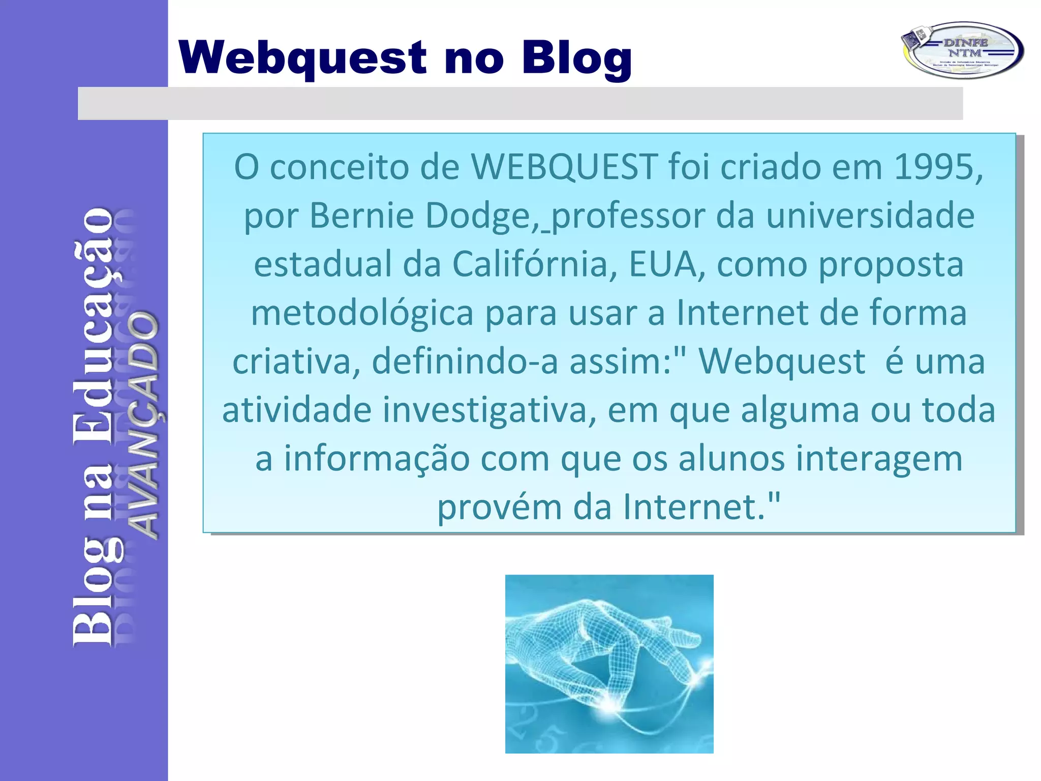 Webquest no Blog
O conceito de WEBQUEST foi criado em 1995,
por Bernie Dodge, professor da universidade
estadual da Califórnia, EUA, como proposta
metodológica para usar a Internet de forma
criativa, definindo-a assim:" Webquest é uma
atividade investigativa, em que alguma ou toda
a informação com que os alunos interagem
provém da Internet."
O conceito de WEBQUEST foi criado em 1995,
por Bernie Dodge, professor da universidade
estadual da Califórnia, EUA, como proposta
metodológica para usar a Internet de forma
criativa, definindo-a assim:" Webquest é uma
atividade investigativa, em que alguma ou toda
a informação com que os alunos interagem
provém da Internet."
 
