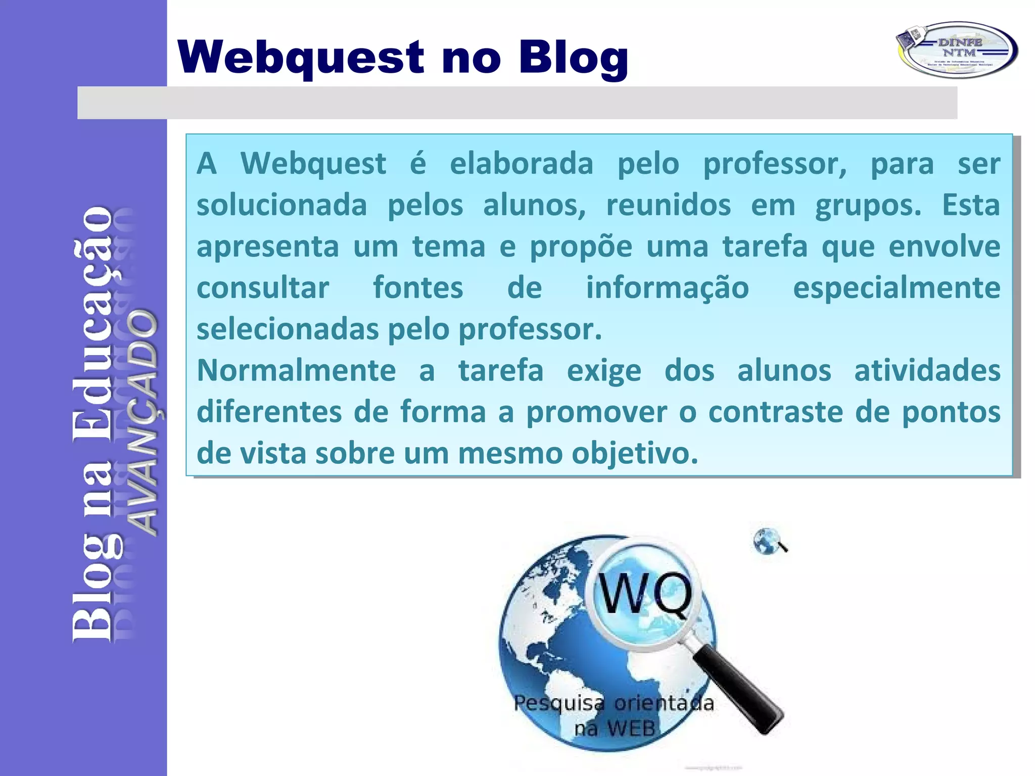 Webquest no Blog
A Webquest é elaborada pelo professor, para ser
solucionada pelos alunos, reunidos em grupos. Esta
apresenta um tema e propõe uma tarefa que envolve
consultar fontes de informação especialmente
selecionadas pelo professor.
Normalmente a tarefa exige dos alunos atividades
diferentes de forma a promover o contraste de pontos
de vista sobre um mesmo objetivo.
A Webquest é elaborada pelo professor, para ser
solucionada pelos alunos, reunidos em grupos. Esta
apresenta um tema e propõe uma tarefa que envolve
consultar fontes de informação especialmente
selecionadas pelo professor.
Normalmente a tarefa exige dos alunos atividades
diferentes de forma a promover o contraste de pontos
de vista sobre um mesmo objetivo.
 