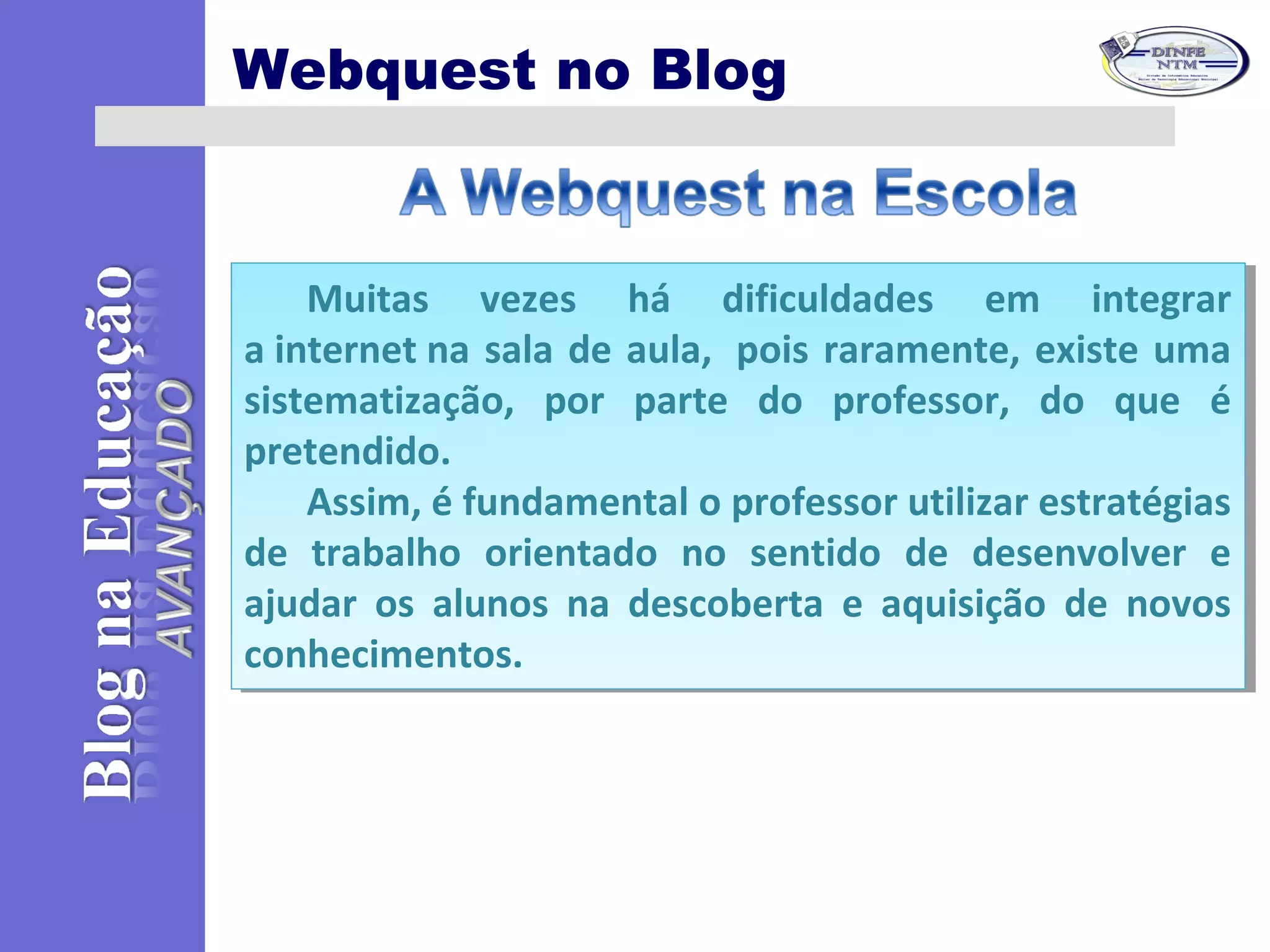 Webquest no Blog
Muitas vezes há dificuldades em integrar
a internet na sala de aula, pois raramente, existe uma
sistematização, por parte do professor, do que é
pretendido.
Assim, é fundamental o professor utilizar estratégias
de trabalho orientado no sentido de desenvolver e
ajudar os alunos na descoberta e aquisição de novos
conhecimentos.
Muitas vezes há dificuldades em integrar
a internet na sala de aula, pois raramente, existe uma
sistematização, por parte do professor, do que é
pretendido.
Assim, é fundamental o professor utilizar estratégias
de trabalho orientado no sentido de desenvolver e
ajudar os alunos na descoberta e aquisição de novos
conhecimentos.
 