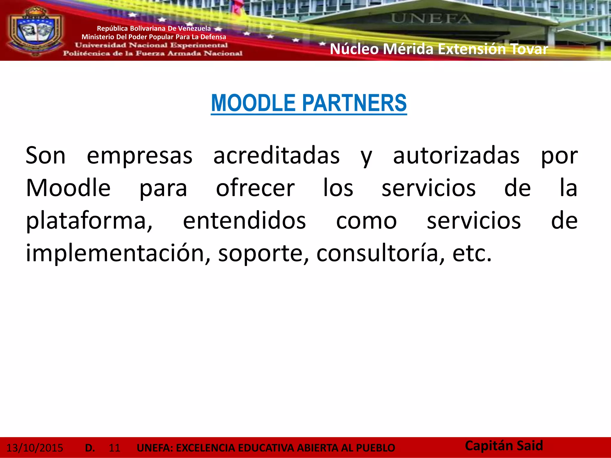 13/10/2015 D. 11 UNEFA: EXCELENCIA EDUCATIVA ABIERTA AL PUEBLO
República Bolivariana De Venezuela
Ministerio Del Poder Popular Para La Defensa
Núcleo Mérida Extensión Tovar
Son empresas acreditadas y autorizadas por
Moodle para ofrecer los servicios de la
plataforma, entendidos como servicios de
implementación, soporte, consultoría, etc.
Capitán Said
MOODLE PARTNERS
 