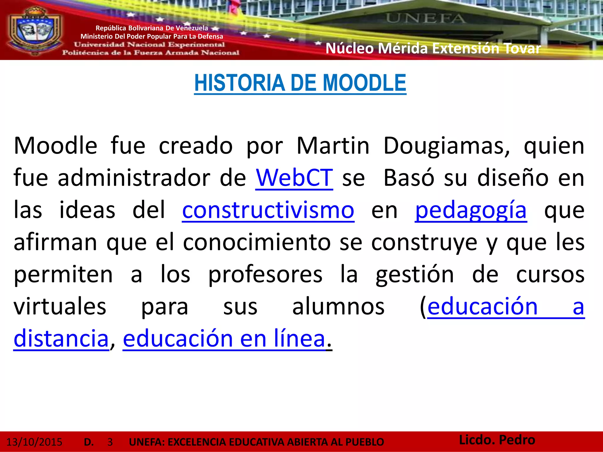 13/10/2015 D. 3 UNEFA: EXCELENCIA EDUCATIVA ABIERTA AL PUEBLO
República Bolivariana De Venezuela
Ministerio Del Poder Popular Para La Defensa
Núcleo Mérida Extensión Tovar
HISTORIA DE MOODLE
Moodle fue creado por Martin Dougiamas, quien
fue administrador de WebCT se Basó su diseño en
las ideas del constructivismo en pedagogía que
afirman que el conocimiento se construye y que les
permiten a los profesores la gestión de cursos
virtuales para sus alumnos (educación a
distancia, educación en línea.
Licdo. Pedro
 