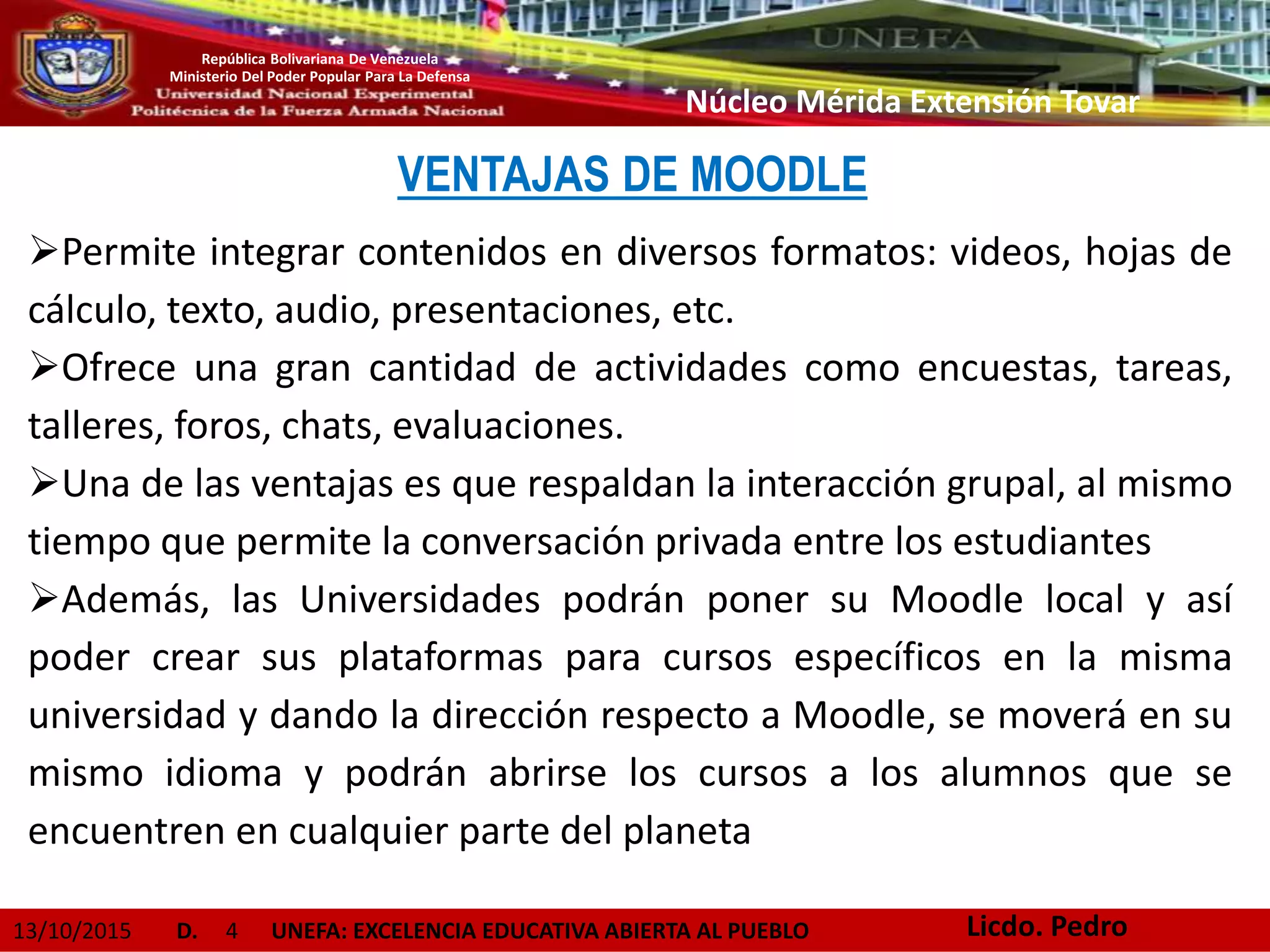 13/10/2015 D. 4 UNEFA: EXCELENCIA EDUCATIVA ABIERTA AL PUEBLO
República Bolivariana De Venezuela
Ministerio Del Poder Popular Para La Defensa
Núcleo Mérida Extensión Tovar
VENTAJAS DE MOODLE
Permite integrar contenidos en diversos formatos: videos, hojas de
cálculo, texto, audio, presentaciones, etc.
Ofrece una gran cantidad de actividades como encuestas, tareas,
talleres, foros, chats, evaluaciones.
Una de las ventajas es que respaldan la interacción grupal, al mismo
tiempo que permite la conversación privada entre los estudiantes
Además, las Universidades podrán poner su Moodle local y así
poder crear sus plataformas para cursos específicos en la misma
universidad y dando la dirección respecto a Moodle, se moverá en su
mismo idioma y podrán abrirse los cursos a los alumnos que se
encuentren en cualquier parte del planeta
Licdo. Pedro
 