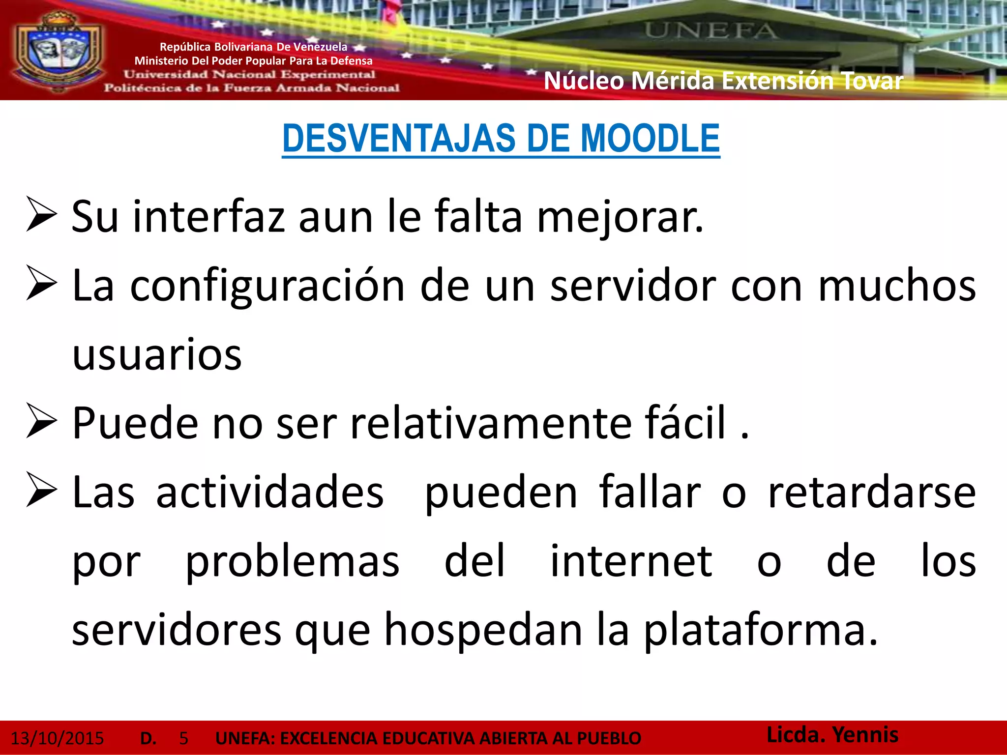 13/10/2015 D. 5 UNEFA: EXCELENCIA EDUCATIVA ABIERTA AL PUEBLO
República Bolivariana De Venezuela
Ministerio Del Poder Popular Para La Defensa
Núcleo Mérida Extensión Tovar
DESVENTAJAS DE MOODLE
 Su interfaz aun le falta mejorar.
 La configuración de un servidor con muchos
usuarios
 Puede no ser relativamente fácil .
 Las actividades pueden fallar o retardarse
por problemas del internet o de los
servidores que hospedan la plataforma.
Licda. Yennis
 