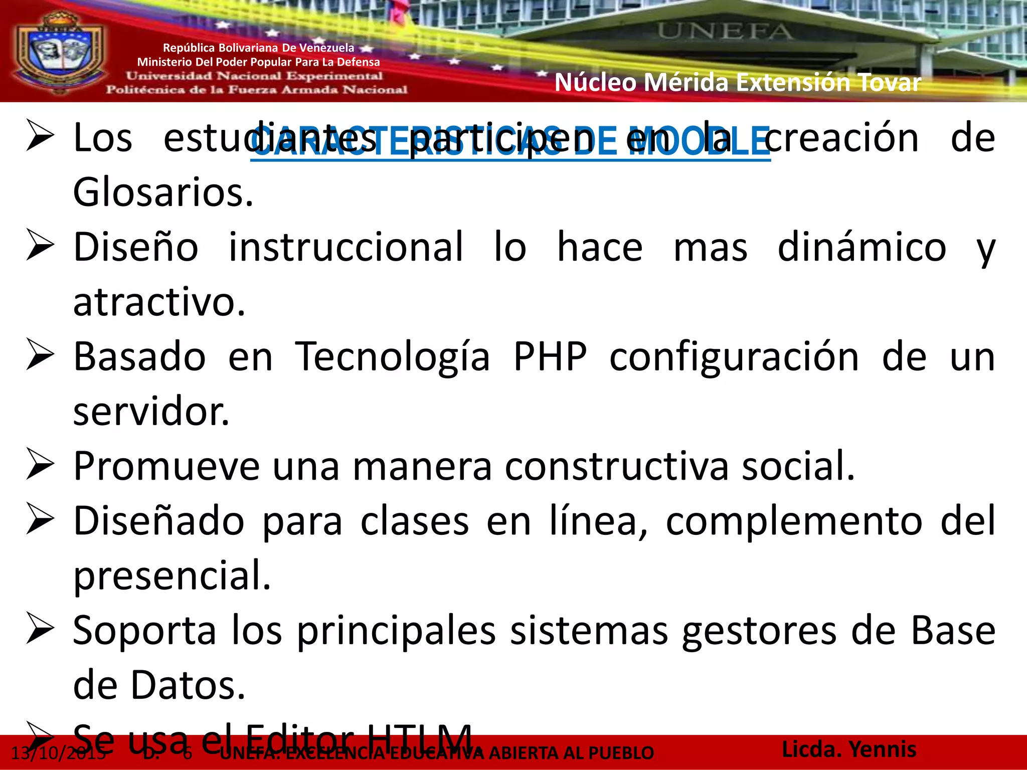 13/10/2015 D. 6 UNEFA: EXCELENCIA EDUCATIVA ABIERTA AL PUEBLO
República Bolivariana De Venezuela
Ministerio Del Poder Popular Para La Defensa
Núcleo Mérida Extensión Tovar
CARACTERISTICAS DE MOODLE Los estudiantes participen en la creación de
Glosarios.
 Diseño instruccional lo hace mas dinámico y
atractivo.
 Basado en Tecnología PHP configuración de un
servidor.
 Promueve una manera constructiva social.
 Diseñado para clases en línea, complemento del
presencial.
 Soporta los principales sistemas gestores de Base
de Datos.
 Se usa el Editor HTLM. Licda. Yennis
 