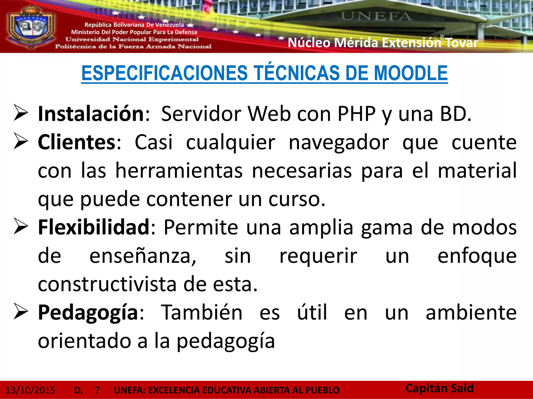 13/10/2015 D. 7 UNEFA: EXCELENCIA EDUCATIVA ABIERTA AL PUEBLO
República Bolivariana De Venezuela
Ministerio Del Poder Popular Para La Defensa
Núcleo Mérida Extensión Tovar
ESPECIFICACIONES TÉCNICAS DE MOODLE
 Instalación: Servidor Web con PHP y una BD.
 Clientes: Casi cualquier navegador que cuente
con las herramientas necesarias para el material
que puede contener un curso.
 Flexibilidad: Permite una amplia gama de modos
de enseñanza, sin requerir un enfoque
constructivista de esta.
 Pedagogía: También es útil en un ambiente
orientado a la pedagogía
Capitán Said
 