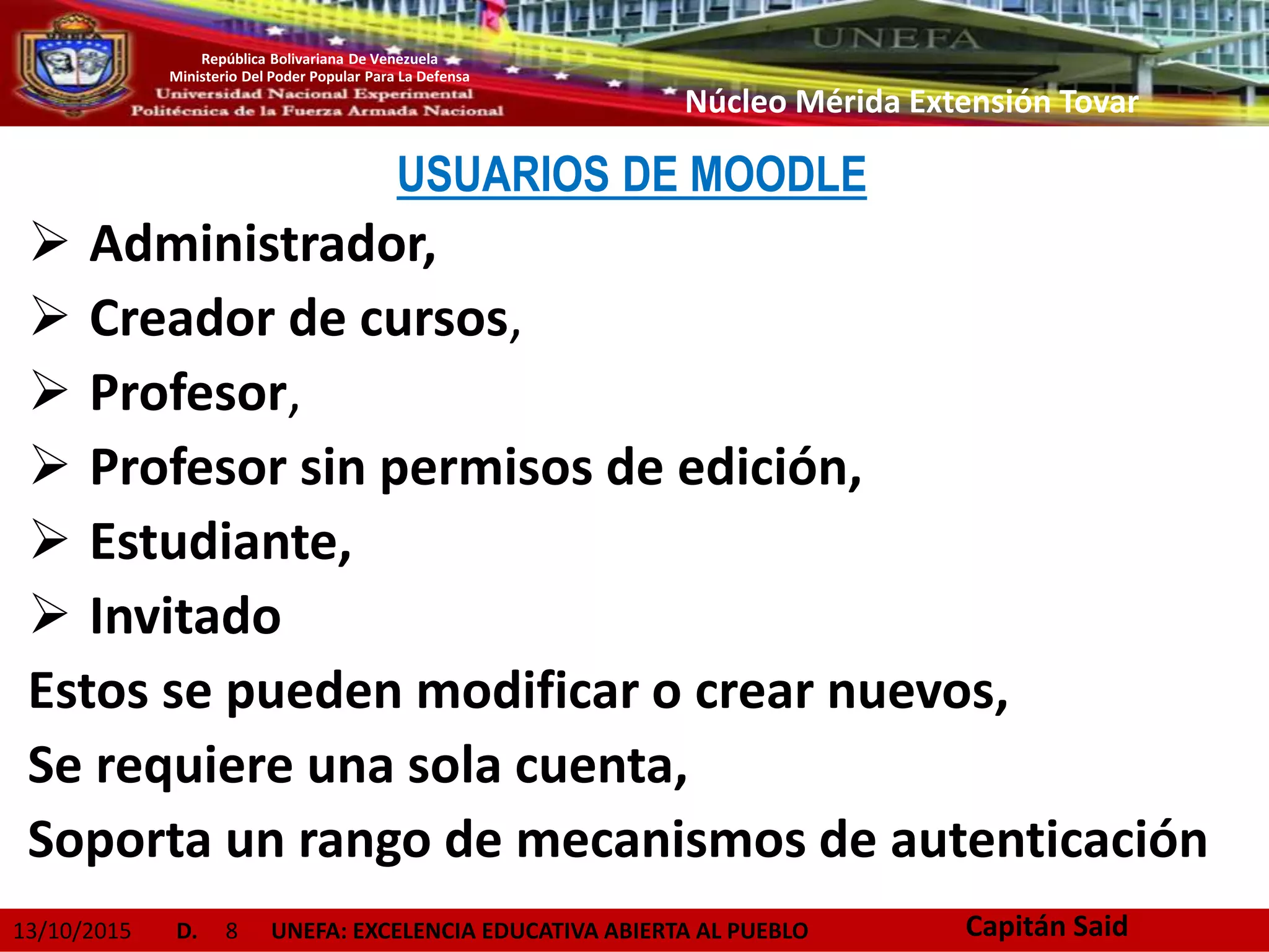 13/10/2015 D. 8 UNEFA: EXCELENCIA EDUCATIVA ABIERTA AL PUEBLO
República Bolivariana De Venezuela
Ministerio Del Poder Popular Para La Defensa
Núcleo Mérida Extensión Tovar
USUARIOS DE MOODLE
 Administrador,
 Creador de cursos,
 Profesor,
 Profesor sin permisos de edición,
 Estudiante,
 Invitado
Estos se pueden modificar o crear nuevos,
Se requiere una sola cuenta,
Soporta un rango de mecanismos de autenticación
Capitán Said
 