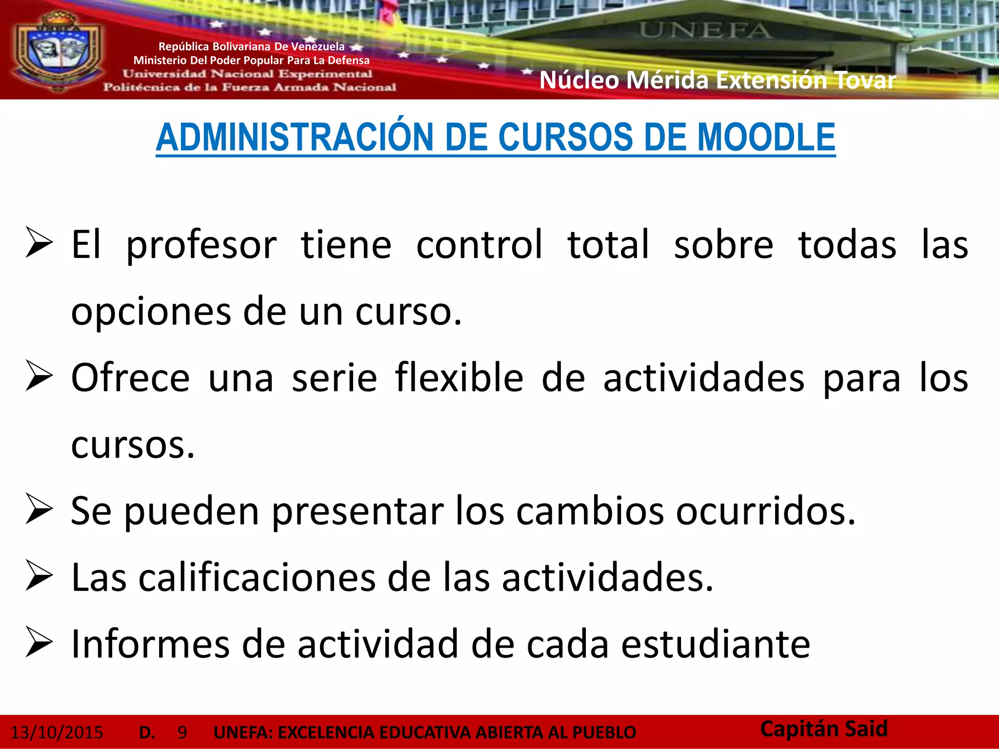 13/10/2015 D. 9 UNEFA: EXCELENCIA EDUCATIVA ABIERTA AL PUEBLO
República Bolivariana De Venezuela
Ministerio Del Poder Popular Para La Defensa
Núcleo Mérida Extensión Tovar
ADMINISTRACIÓN DE CURSOS DE MOODLE
 El profesor tiene control total sobre todas las
opciones de un curso.
 Ofrece una serie flexible de actividades para los
cursos.
 Se pueden presentar los cambios ocurridos.
 Las calificaciones de las actividades.
 Informes de actividad de cada estudiante
Capitán Said
 