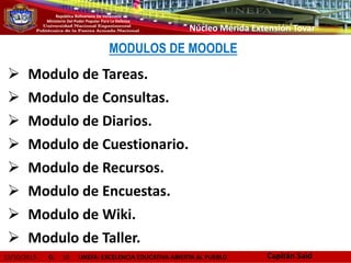 13/10/2015 D. 10 UNEFA: EXCELENCIA EDUCATIVA ABIERTA AL PUEBLO
República Bolivariana De Venezuela
Ministerio Del Poder Popular Para La Defensa
Núcleo Mérida Extensión Tovar
MODULOS DE MOODLE
 Modulo de Tareas.
 Modulo de Consultas.
 Modulo de Diarios.
 Modulo de Cuestionario.
 Modulo de Recursos.
 Modulo de Encuestas.
 Modulo de Wiki.
 Modulo de Taller.
Capitán Said
 