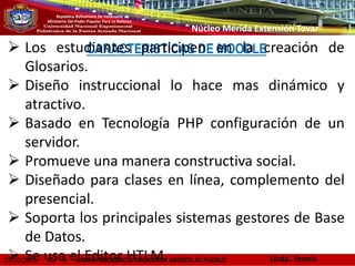 13/10/2015 D. 6 UNEFA: EXCELENCIA EDUCATIVA ABIERTA AL PUEBLO
República Bolivariana De Venezuela
Ministerio Del Poder Popular Para La Defensa
Núcleo Mérida Extensión Tovar
CARACTERISTICAS DE MOODLE Los estudiantes participen en la creación de
Glosarios.
 Diseño instruccional lo hace mas dinámico y
atractivo.
 Basado en Tecnología PHP configuración de un
servidor.
 Promueve una manera constructiva social.
 Diseñado para clases en línea, complemento del
presencial.
 Soporta los principales sistemas gestores de Base
de Datos.
 Se usa el Editor HTLM. Licda. Yennis
 