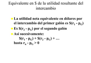 Equivalente en $ de la utilidad resultante del
                intercambio

   La utilidad neta equivalente en dólares por
   el intercambio del primer galón es $(r1 - pG)
   Es $(r2 - pG) por el segundo galón
   Así sucesivamente:
       $(r1 - pG) + $(r2 - pG) + …
   hasta rn - pG > 0
 