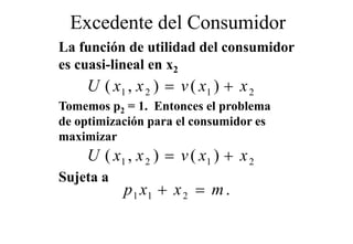 Excedente del Consumidor
La función de utilidad del consumidor
es cuasi-lineal en x2
       i li   l
    U ( x1 , x 2 ) = v ( x1 ) + x 2
Tomemos p2 = 1. Entonces el problema
de optimización para el consumidor es
maximizar
    U ( x1 , x 2 ) = v ( x1 ) + x 2
Sujeta a
  j
           p 1 x1 + x 2 = m .
 