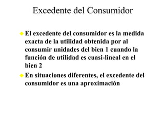 Excedente del Consumidor

El excedente del consumidor es la medida
exacta de la utilidad obtenida por al
consumir unidades del bien 1 cuando la
función
f nción de utilidad es c asi lineal en el
             tilidad cuasi-lineal
bien 2
En situaciones diferentes, el excedente del
consumidor es una aproximación
 