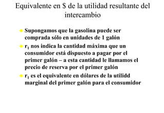 Equivalente en $ de la utilidad resultante del
                intercambio
   Supongamos que la gasolina puede ser
   comprada sólo en unidades de 1 galón
   r1 nos indica la cantidad máxima que un
   consumidor está dispuesto a pagar por el
   primer galón – a esta cantidad le llamamos el
   precio de reserva por el primer galón
   r1 es el equivalente en dólares de la utilidd
   marginal del p
        g         primer galón para el consumidor
                         g     p
 