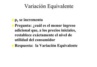 Variación Equivalente
                q

p1 se incrementa
Pregunta: ¿cuál es el menor ingreso
adicional que, a los precios iniciales,
restablece exáctamente el nivel de
utilidad del consumidor
Respuesta: la Variación Equivalente
 