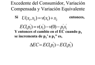 Excedente del Consumidor, Variación
Compensada y V i ió Equivalente
C         d Variación E i l t
 Si    U(x1, x2 ) = v(x1) + x2         entonces,
                                         t

      EC( p ) = v(x ) − v(0) − p x
            '
            1
                    '
                    1
                                 ' '
                                 1 1
 Y entonces el cambio en el EC cuando p1
 se incrementa de p1’ a p1” es,

            ∆EC = EC( p ) − EC( p )
                           '
                           1
                                       "
                                       1
 