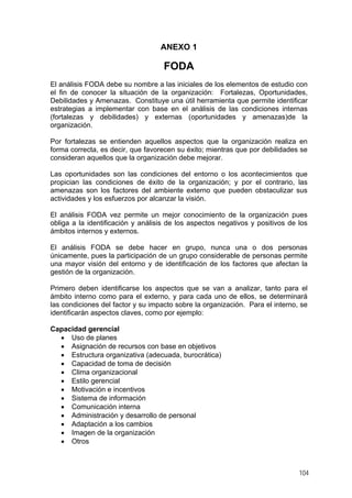 ANEXO 1

FODA
El análisis FODA debe su nombre a las iniciales de los elementos de estudio con
el fin de conocer la situación de la organización: Fortalezas, Oportunidades,
Debilidades y Amenazas. Constituye una útil herramienta que permite identificar
estrategias a implementar con base en el análisis de las condiciones internas
(fortalezas y debilidades) y externas (oportunidades y amenazas)de la
organización.
Por fortalezas se entienden aquellos aspectos que la organización realiza en
forma correcta, es decir, que favorecen su éxito; mientras que por debilidades se
consideran aquellos que la organización debe mejorar.
Las oportunidades son las condiciones del entorno o los acontecimientos que
propician las condiciones de éxito de la organización; y por el contrario, las
amenazas son los factores del ambiente externo que pueden obstaculizar sus
actividades y los esfuerzos por alcanzar la visión.
El análisis FODA vez permite un mejor conocimiento de la organización pues
obliga a la identificación y análisis de los aspectos negativos y positivos de los
ámbitos internos y externos.
El análisis FODA se debe hacer en grupo, nunca una o dos personas
únicamente, pues la participación de un grupo considerable de personas permite
una mayor visión del entorno y de identificación de los factores que afectan la
gestión de la organización.
Primero deben identificarse los aspectos que se van a analizar, tanto para el
ámbito interno como para el externo, y para cada uno de ellos, se determinará
las condiciones del factor y su impacto sobre la organización. Para el interno, se
identificarán aspectos claves, como por ejemplo:
Capacidad gerencial
• Uso de planes
• Asignación de recursos con base en objetivos
• Estructura organizativa (adecuada, burocrática)
• Capacidad de toma de decisión
• Clima organizacional
• Estilo gerencial
• Motivación e incentivos
• Sistema de información
• Comunicación interna
• Administración y desarrollo de personal
• Adaptación a los cambios
• Imagen de la organización
• Otros

104

 