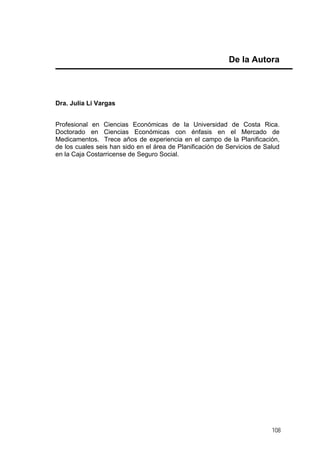 De la Autora

Dra. Julia Li Vargas
Profesional en Ciencias Económicas de la Universidad de Costa Rica.
Doctorado en Ciencias Económicas con énfasis en el Mercado de
Medicamentos. Trece años de experiencia en el campo de la Planificación,
de los cuales seis han sido en el área de Planificación de Servicios de Salud
en la Caja Costarricense de Seguro Social.

108

 