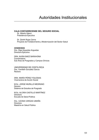 Autoridades Institucionales

CAJA COSTARRICENSE DEL SEGURO SOCIAL
Dr. Alberto Sáenz
Presidencia Ejecutiva
Dr. Zeirith Rojas Cerna
Proyecto de Fortalecimiento y Modernización del Sector Salud

CENDEISSS
Dra. Olga Arguedas Arguedas
Directora Ejecutiva

DRA. NURIA BAEZ BARAHONA
Coordinadora
Sub Área de Posgrados y Campos Clínicos

UNIVERSIDAD DE COSTA RICA
Dra. Yamileth González García
Rectora

DRA. MARÍA PÉREZ YGLESIAS
Vicerrectora de Acción Social
M.Sc. JORGE MURILLO MEDRANO
Decano
Sistema de Estudios de Posgrado
M.Sc. ALCIRA CASTILLO MARTÍNEZ
Directora
Escuela de Salud Pública
Dra.. ILEANA VARGAS UMAÑA
Directora
Maestría en Salud Pública

109

 