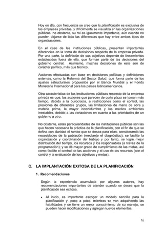 Hoy en día, con frecuencia se cree que la planificación es exclusiva de
las empresas privadas, y difícilmente se visualiza en las organizaciones
públicas, no obstante, su rol es igualmente importante, aún cuando no
pueden dejarse de lado las diferencias que hay entre ambos tipos de
organizaciones.
En el caso de las instituciones públicas, presentan importantes
diferencias en la toma de decisiones respecto de la empresa privada.
Por una parte, la definición de sus objetivos depende de lineamientos
establecidos fuera de ella, que forman parte de las decisiones del
gobierno central. Asimismo, muchas decisiones de este son de
carácter político, más que técnico.
Acciones efectuadas con base en decisiones políticas y definiciones
externas, como la Reforma del Sector Salud, que forma parte de los
ajustes estructurales propuestos por el Banco Mundial y el Fondo
Monetario Internacional para los países latinoamericanos.
Otra característica de las instituciones públicas respecto de la empresa
privada es que, las acciones que parecen de corto plazo se toman más
tiempo, debido a la burocracia, a restricciones como el control, las
presiones de diferentes grupos, las limitaciones de mano de obra y
materia prima, la mayor incertidumbre y los medios ambientes
inestables, debido a las variaciones en cuanto a las prioridades de un
gobierno a otro.
No obstante, estas particularidades de las instituciones públicas son las
que hacen necesaria la práctica de la planificación, con el fin de que se
defina con claridad el rumbo que se desea para ellas, considerando las
necesidades de la población (mediante el diagnóstico); se facilite la
organización y coordinación del trabajo y por tanto, se logre mejor
distribución del tiempo, los recursos y los responsables (a través de la
programación); y se dé mayor grado de cumplimiento de las metas, así
como facilite el control de las acciones y el uso de los recursos (con el
control y la evaluación de los objetivos y metas).

C. LA IMPLANTACIÓN EXITOSA DE LA PLANIFICACIÓN
1. Recomendaciones
Según la experiencia acumulada por algunos autores, hay
recomendaciones importantes de atender cuando se desea que la
planificación sea exitosa.
•

Al inicio, es importante escoger un modelo sencillo para la
planificación y, poco a poco, mientras se van adquiriendo las
habilidades y se tiene un mejor conocimiento de su manejo, se
pueden hacer modificaciones y agregar nuevos elementos.
16

 
