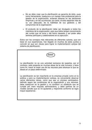 •

No se debe creer que la planificación es garantía de éxito, pues
como herramienta, coadyuva a un manejo más profesional para la
gestión de la organización, evitando basarse en las decisiones
empíricas y en las ocurrencias; por tanto, el éxito depende más de
su uso adecuado, de la habilidad de sus gestores y del
compromiso de la organización.

•

El producto de la planificación debe ser divulgado a todos los
miembros de la organización, para que todos tengan conocimiento
del rumbo que se toma y del futuro deseado y así poder ellos
sentirse partícipes y colaboradores en su ejecución.

Estos son los consejos más relevantes de diferentes autores, que con
base en sus experiencias, han llegado en muchos de estos puntos a
coincidir en que son claves para lograr la implementación exitosa del
sistema de planificación.

Concl

La planificación no es una actividad exclusiva de expertos, por el
contrario, está presente en muchas áreas de la vida humana, y tiene
como fin, hacer el mejor uso de los recursos para alcanzar lo que se
desea en un plazo determinado.

La planificación es tan importante en la empresa privada como en la
pública y para su implementación exitosa, es conveniente observar
varios elementos claves, como que sea un proceso participativo,
definido según las condiciones de la organización y sus recursos,
debe coadyuvar en la gestión y no constituir un obstáculo que se
cumple por mero requisito administrativo, y debe partirse de un
modelo sencillo que se irá ajustando y mejorando conforme se logre
mayor experiencia.

18

 