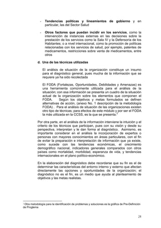 -

Tendencias políticas y lineamientos de gobierno y en
particular, las del Sector Salud

-

Otros factores que puedan incidir en los servicios, como la
intervención de instancias externas en las decisiones sobre la
prestación de los servicios como la Sala IV y la Defensoría de los
Habitantes; o a nivel internacional, como la promoción de políticas
relacionadas con los servicios de salud, por ejemplo, patentes de
medicamentos, restricciones sobre venta de medicamentos, entre
otros

d. Una de las técnicas utilizadas
El análisis de situación de la organización constituye un insumo
para el diagnóstico general, pues mucha de la información que se
requiere ya ha sido recolectada
El FODA (Fortalezas, Oportunidades, Debilidades y Amenazas) es
una herramienta comúnmente utilizada para el análisis de la
situación; con esa información se presenta un cuadro de la situación
actual de la organización sobre los elementos que componen el
FODA.
Según los objetivos y metas formulados se definen
alternativas de acción, (anexo No. 1 descripción de la metodología
FODA) . Para el análisis de situación de las organizaciones existen
otro tipo de técnicas; para efectos de este módulo y por ser el FODA
la más utilizada en la CCSS, es la que se presenta.2
Por otra parte, en el análisis de la información interviene la intuición y el
criterio de los técnicos que participan, pues con su visión y desde su
perspectiva, interpretan y le dan forma al diagnóstico. Asimismo, es
importante considerar en el análisis la incorporación de expertos o
personas con mayores conocimientos en áreas particulares, con el fin
de evitar la preparación e interpretación de información que ya existe,
como sucede con las tendencias económicas, el crecimiento
demográfico nacional, indicadores generales comparados con otros
países como mortalidad, morbilidad, esperanza de vida, y tendencias
internacionales en el plano político-económico.
En la elaboración del diagnóstico debe recordarse que su fin es el de
determinar las características del entorno interno y externo que afectan
directamente las opciones y oportunidades de la organización; el
diagnóstico no es el fin, es un medio que ayuda al planteamiento de
objetivos y las metas realistas.

2

Otra metodología para la identificación de problemas y soluciones es la gráfica de Pre-Definición
de Proglema

24

 