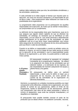 realizan debe realizarse antes que otra, las actividades simultáneas, y
las actividades posteriores.
A cada actividad se le debe asignar el tiempo que requiere para su
ejecución, así como los recursos necesarios y el responsable de que
se lleve a cabo. Esta programación debe realizarse con base en las
posibilidades de la organización.
La programación debe proponerse con la participación de aquellos
responsables de la ejecución, de modo que se sientan involucrados y
se comprometan con su cumplimiento.
La definición de los responsables tiene gran importancia, pues es lo
que asegura que alguien estará vigilante de que se efectúen las
actividades, sin embargo, es necesario que se identifique un solo
responsable, y en los casos en que varias personas o dependencias
tengan participación en la ejecución de las actividades, se debe
establecer cuál es el que tiene mayor responsabilidad, que incluso
debe asegurarse de coordinar los esfuerzos de los otros participantes
para que lleven a cabo las actividades.
Cuando no se define un responsable o cuando se señalan varios sin
destacar a ninguno, se corre el riesgo de que nadie asuma el control
por la ejecución de las actividades o que la responsabilidad quede
diluida en la organización y, por tanto, no pueda pedirse a nadie que
rinda cuentas.

b. El presupuesto
(Concepto y
finalidad)

El presupuesto constituye la expresión en unidades
monetarias de la programación realizada. Se refiere
a la asignación de costos de las actividades que se
deberán realizar, y la estimación de los ingresos, de
las necesidades de inversión (adquisición de equipo y
planta física) y los gastos.
El presupuesto se define para un período
determinado, y tiene como fin definir el mejor uso y
asignación de los recursos, así como permitir el
control de las actividades de la organización en
términos financieros.

Asimismo, su expresión en unidades monetarias posibilita una mejor
comparación entre diferentes unidades de la organización, así como
permite el control de sus operaciones, define el límite de las
erogaciones, facilita la identificación de las desviaciones, permite
una comprensión más clara de las metas propuestas y reduce al
mínimo el desperdicio, pues evita las compras innecesarias y el
despilfarro en materiales.
El presupuesto hace posible también conocer el costo de los
productos que se desea ofrecer a la población (consultas, vacunas,

30

 