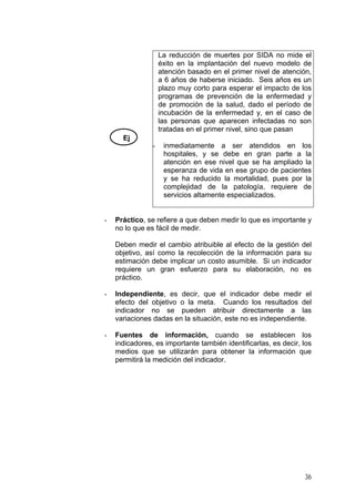 La reducción de muertes por SIDA no mide el
éxito en la implantación del nuevo modelo de
atención basado en el primer nivel de atención,
a 6 años de haberse iniciado. Seis años es un
plazo muy corto para esperar el impacto de los
programas de prevención de la enfermedad y
de promoción de la salud, dado el período de
incubación de la enfermedad y, en el caso de
las personas que aparecen infectadas no son
tratadas en el primer nivel, sino que pasan
Ej
-

-

inmediatamente a ser atendidos en los
hospitales, y se debe en gran parte a la
atención en ese nivel que se ha ampliado la
esperanza de vida en ese grupo de pacientes
y se ha reducido la mortalidad, pues por la
complejidad de la patología, requiere de
servicios altamente especializados.

Práctico, se refiere a que deben medir lo que es importante y
no lo que es fácil de medir.
Deben medir el cambio atribuible al efecto de la gestión del
objetivo, así como la recolección de la información para su
estimación debe implicar un costo asumible. Si un indicador
requiere un gran esfuerzo para su elaboración, no es
práctico.

-

Independiente, es decir, que el indicador debe medir el
efecto del objetivo o la meta. Cuando los resultados del
indicador no se pueden atribuir directamente a las
variaciones dadas en la situación, este no es independiente.

-

Fuentes de información, cuando se establecen los
indicadores, es importante también identificarlas, es decir, los
medios que se utilizarán para obtener la información que
permitirá la medición del indicador.

36

 