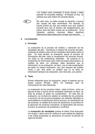 Un médico está contratado 8 horas diarias y debe
atender 40 consultas médicas. Al finalizar el mes se
detecte que solo realizó 25 consulta diarias.
En este caso, se debe corregir la situación y buscar
las causas del bajo rendimiento. Por ejemplo, la
causa podría ser que ese médico tuvo que sustituir
durante ese mes al director del establecimiento de
salud, esta otra labor podría ser la justificación. Si la
situación perdura, entonces deben decidirse
alternativas adecuadas para corregir esa situación.

Ej

4.

La evaluación
a. Concepto
La evaluación es el proceso de análisis y valoración de los
resultados del plan. Contribuye a mejorar las acciones del plan,
mediante el análisis crítico de los resultados alcanzados sobre el
plan. En este sentido, la evaluación apoya el proceso de
formulación del plan, para la visualización de acciones futuras,
con base en las enseñanzas obtenidas. Se sustenta en la
recolección de información para medir los logros alcanzados y el
análisis de ellos, sin embargo, debe apuntarse que la
información no es evaluación: es decir, que la sola presentación
de datos no implica evaluación, sino que requiere del análisis
crítico y por, otra parte, un análisis que no se basa en
información tampoco es evaluación, sino más bien, una opinión.
b. Tipos
Existen diferentes tipos de evaluación, según el aspecto que se
desee evaluar (Picado, 1991), sin embargo, aquí se
mencionarán los más relevantes.
La evaluación de los procesos tratan sobre la forma cómo se
ejecutó el plan y acerca de los resultados obtenidos; es decir, se
trata de evaluar el grado de cumplimiento. En este tipo de
evaluación, se involucra la calidad, la cantidad de los productos
o servicios con los recursos otorgados, los métodos utilizados, la
racionalidad en la distribución de los recursos, la coordinación de
las acciones, la calidad de la toma de decisiones, la prontitud en
la ejecución de acciones correctivas, el desempeño del recurso
humano, la resolución de problemas y conflictos.
La evaluación de resultados analiza el efecto final alcanzado
con el plan, y tiene como fin verificar en qué medida los objetivos
y las metas propuestas se alcanzaron al concluir el período de
vigencia del plan.

41

 