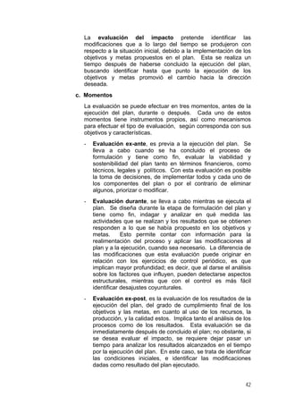 La evaluación del impacto pretende identificar las
modificaciones que a lo largo del tiempo se produjeron con
respecto a la situación inicial, debido a la implementación de los
objetivos y metas propuestos en el plan. Esta se realiza un
tiempo después de haberse concluido la ejecución del plan,
buscando identificar hasta que punto la ejecución de los
objetivos y metas promovió el cambio hacia la dirección
deseada.
c. Momentos
La evaluación se puede efectuar en tres momentos, antes de la
ejecución del plan, durante o después. Cada uno de estos
momentos tiene instrumentos propios, así como mecanismos
para efectuar el tipo de evaluación, según corresponda con sus
objetivos y características.
-

Evaluación ex-ante, es previa a la ejecución del plan. Se
lleva a cabo cuando se ha concluido el proceso de
formulación y tiene como fin, evaluar la viabilidad y
sostenibilidad del plan tanto en términos financieros, como
técnicos, legales y políticos. Con esta evaluación es posible
la toma de decisiones, de implementar todos y cada uno de
los componentes del plan o por el contrario de eliminar
algunos, priorizar o modificar.

-

Evaluación durante, se lleva a cabo mientras se ejecuta el
plan. Se diseña durante la etapa de formulación del plan y
tiene como fin, indagar y analizar en qué medida las
actividades que se realizan y los resultados que se obtienen
responden a lo que se había propuesto en los objetivos y
metas.
Esto permite contar con información para la
realimentación del proceso y aplicar las modificaciones al
plan y a la ejecución, cuando sea necesario. La diferencia de
las modificaciones que esta evaluación puede originar en
relación con los ejercicios de control periódico, es que
implican mayor profundidad; es decir, que al darse el análisis
sobre los factores que influyen, pueden detectarse aspectos
estructurales, mientras que con el control es más fácil
identificar desajustes coyunturales.

-

Evaluación ex-post, es la evaluación de los resultados de la
ejecución del plan, del grado de cumplimiento final de los
objetivos y las metas, en cuanto al uso de los recursos, la
producción, y la calidad estos. Implica tanto el análisis de los
procesos como de los resultados. Esta evaluación se da
inmediatamente después de concluido el plan; no obstante, si
se desea evaluar el impacto, se requiere dejar pasar un
tiempo para analizar los resultados alcanzados en el tiempo
por la ejecución del plan. En este caso, se trata de identificar
las condiciones iniciales, e identificar las modificaciones
dadas como resultado del plan ejecutado.
42

 