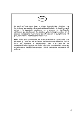 Concl

La planificación no es un fin en sí misma, sino más bien constituye una
herramienta que ayuda a la organización del trabajo; de igual forma el
control y la evaluación coadyuvan en el proceso de planificación
verificando que se alcancen los objetivos y las metas propuestas; en el
caso de redireccionar nuevamente los esfuerzos en el cumplimiento del
plan, se harán las modificaciones necesarias.
El fin último de la planificación, es alcanzar el ideal de organización que
se desea, y, para ello, se requiere ir encaminando los esfuerzos diarios
hacia allá, mediante el planteamiento claro y concreto de las
responsabilidades de cada uno de los miembros, que permita a todos ser
conscientes de los objetivos comunes y de su importancia como parte del
sistema.

43

 
