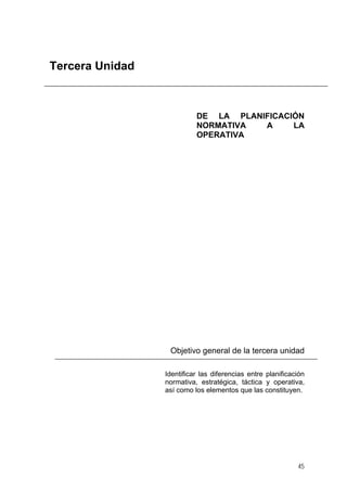Tercera Unidad

DE LA PLANIFICACIÓN
NORMATIVA
A
LA
OPERATIVA

Objetivo general de la tercera unidad
Identificar las diferencias entre planificación
normativa, estratégica, táctica y operativa,
así como los elementos que las constituyen.

45

 