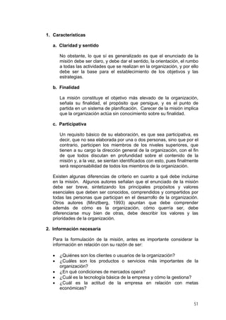 1. Características
a. Claridad y sentido
No obstante, lo que sí es generalizado es que el enunciado de la
misión debe ser claro, y debe dar el sentido, la orientación, el rumbo
a todas las actividades que se realizan en la organización, y por ello
debe ser la base para el establecimiento de los objetivos y las
estrategias.
b. Finalidad
La misión constituye el objetivo más elevado de la organización,
señala su finalidad, el propósito que persigue, y es el punto de
partida en un sistema de planificación. Carecer de la misión implica
que la organización actúa sin conocimiento sobre su finalidad.
c. Participativa
Un requisito básico de su elaboración, es que sea participativa, es
decir, que no sea elaborada por una o dos personas, sino que por el
contrario, participen los miembros de los niveles superiores, que
tienen a su cargo la dirección general de la organización, con el fin
de que todos discutan en profundidad sobre el contenido de la
misión y, a la vez, se sientan identificados con esto, pues finalmente
será responsabilidad de todos los miembros de la organización.
Existen algunas diferencias de criterio en cuanto a qué debe incluirse
en la misión. Algunos autores señalan que el enunciado de la misión
debe ser breve, sintetizando los principales propósitos y valores
esenciales que deben ser conocidos, comprendidos y compartidos por
todas las personas que participan en el desarrollo de la organización.
Otros autores (Minztberg, 1993) apuntan que debe comprender
además de cómo es la organización, cómo querría ser, debe
diferenciarse muy bien de otras, debe describir los valores y las
prioridades de la organización.
2. Información necesaria
Para la formulación de la misión, antes es importante considerar la
información en relación con su razón de ser:
•
•
•
•
•

¿Quiénes son los clientes o usuarios de la organización?
¿Cuáles son los productos o servicios más importantes de la
organización?
¿En qué condiciones de mercados opera?
¿Cuál es la tecnología básica de la empresa y cómo la gestiona?
¿Cuál es la actitud de la empresa en relación con metas
económicas?
51

 