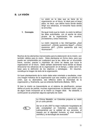 B. LA VISIÓN
La visión es la idea que se tiene de la
organización en el futuro, el ideal para el largo
plazo, es decir, que define hacia donde desea
dirigir sus esfuerzos, el horizonte hacia donde
se enrumba.
1. Concepto

De igual modo que la misión, la visión la definen
las altas autoridades, con el aporte de otros
grupos de la organización, los usuarios,
proveedores y otras instancias.
La visión responde a las interrogantes ¿Qué
queremos?, ¿Dónde queremos llegar?, ¿Cómo
queremos ser?, ¿Cómo queremos que nos
reconozcan?.

Muchos de los elementos mencionados para la elaboración de la misión, son
también válidos para la visión. Debe plantearse en forma clara, para que
pueda ser comprendida por cualquiera que la lea, debe ser un enunciado
breve, conciso, preciso e inspirador de cómo se desea que luzca la
organización en el futuro. Debe señalar claramente hacia dónde se desea
direccionar los esfuerzos de la organización en el tiempo, y debe servir de
base para la definición de los objetivos y estrategias. En resumen,
constituye la imagen de éxito de la organización.
Un buen planteamiento de la visión debe estar orientado a resultados, crear
una imagen holística de la organización que sea creativa, que exhorte a la
unión, que su abarcadora, sea reflexiva sobre la diversidad de la
organización y, finalmente, que se entienda fácilmente (Batista, 1997).
Si bien la misión es trascendente en el sistema de planificación, porque
define el punto de partida, muchas organizaciones no plantean visión, pues
de algún modo incorporan en la misión su imagen ideal. No obstante, a
continuación se presentan algunos ejemplos de visión.

La Clínica Medellín, en Colombia propone su visión
en un corto párrafo:

Ej

Ser en el año 2007 la mejor institución hospitalaria de
alta complejidad en Colombia; reconocida en
Latinoamérica por la calidad de sus servicios, el
respeto por la dignidad humana, el nivel medicocientífico y la tecnología de avanzada.8

55

 