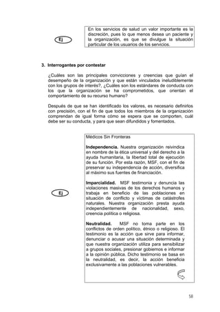 Ej

En los servicios de salud un valor importante es la
discreción, pues lo que menos desea un paciente y
la organización, es que se divulgue la situación
particular de los usuarios de los servicios.

3. Interrogantes por contestar
¿Cuáles son las principales convicciones y creencias que guían el
desempeño de la organización y que están vinculados ineludiblemente
con los grupos de interés?, ¿Cuáles son los estándares de conducta con
los que la organización se ha comprometidos, que orientan el
comportamiento de su recurso humano?
Después de que se han identificado los valores, es necesario definirlos
con precisión, con el fin de que todos los miembros de la organización
comprendan de igual forma cómo se espera que se comporten, cuál
debe ser su conducta, y para que sean difundidos y fomentados.

Médicos Sin Fronteras
Independencia. Nuestra organización reivindica
en nombre de la ética universal y del derecho a la
ayuda humanitaria, la libertad total de ejecución
de su función. Por esta razón, MSF, con el fin de
preservar su independencia de acción, diversifica
al máximo sus fuentes de financiación.

Ej

Imparcialidad. MSF testimonia y denuncia las
violaciones masivas de los derechos humanos y
trabaja en beneficio de las poblaciones en
situación de conflicto y víctimas de catástrofes
naturales. Nuestra organización presta ayuda
independientemente de nacionalidad, sexo,
creencia política o religiosa.
Neutralidad.
MSF no toma parte en los
conflictos de orden político, étnico o religioso. El
testimonio es la acción que sirve para informar,
denunciar o acusar una situación determinada y
que nuestra organización utiliza para sensibilizar
a grupos sociales, presionar gobiernos e informar
a la opinión pública. Dicho testimonio se basa en
la neutralidad, es decir, la acción beneficia
exclusivamente a las poblaciones vulnerables.

58

 