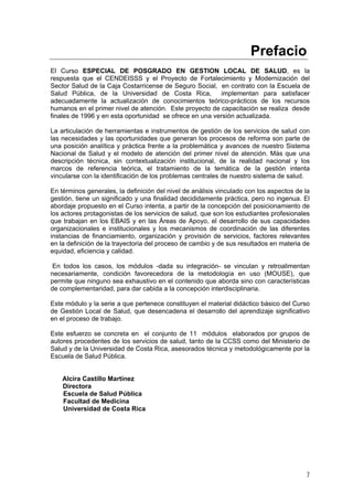 Prefacio
El Curso ESPECIAL DE POSGRADO EN GESTION LOCAL DE SALUD, es la
respuesta que el CENDEISSS y el Proyecto de Fortalecimiento y Modernización del
Sector Salud de la Caja Costarricense de Seguro Social, en contrato con la Escuela de
Salud Pública, de la Universidad de Costa Rica,
implementan para satisfacer
adecuadamente la actualización de conocimientos teórico-prácticos de los recursos
humanos en el primer nivel de atención. Este proyecto de capacitación se realiza desde
finales de 1996 y en esta oportunidad se ofrece en una versión actualizada.
La articulación de herramientas e instrumentos de gestión de los servicios de salud con
las necesidades y las oportunidades que generan los procesos de reforma son parte de
una posición analítica y práctica frente a la problemática y avances de nuestro Sistema
Nacional de Salud y el modelo de atención del primer nivel de atención. Más que una
descripción técnica, sin contextualización institucional, de la realidad nacional y los
marcos de referencia teórica, el tratamiento de la temática de la gestión intenta
vincularse con la identificación de los problemas centrales de nuestro sistema de salud.
En términos generales, la definición del nivel de análisis vinculado con los aspectos de la
gestión, tiene un significado y una finalidad decididamente práctica, pero no ingenua. El
abordaje propuesto en el Curso intenta, a partir de la concepción del posicionamiento de
los actores protagonistas de los servicios de salud, que son los estudiantes profesionales
que trabajan en los EBAIS y en las Áreas de Apoyo, el desarrollo de sus capacidades
organizacionales e institucionales y los mecanismos de coordinación de las diferentes
instancias de financiamiento, organización y provisión de servicios, factores relevantes
en la definición de la trayectoria del proceso de cambio y de sus resultados en materia de
equidad, eficiencia y calidad.
En todos los casos, los módulos -dada su integración- se vinculan y retroalimentan
necesariamente, condición favorecedora de la metodología en uso (MOUSE), que
permite que ninguno sea exhaustivo en el contenido que aborda sino con características
de complementaridad, para dar cabida a la concepción interdisciplinaria.
Este módulo y la serie a que pertenece constituyen el material didáctico básico del Curso
de Gestión Local de Salud, que desencadena el desarrollo del aprendizaje significativo
en el proceso de trabajo.
Este esfuerzo se concreta en el conjunto de 11 módulos elaborados por grupos de
autores procedentes de los servicios de salud, tanto de la CCSS como del Ministerio de
Salud y de la Universidad de Costa Rica, asesorados técnica y metodológicamente por la
Escuela de Salud Pública.

Alcira Castillo Martínez
Directora
Escuela de Salud Pública
Facultad de Medicina
Universidad de Costa Rica

7

 