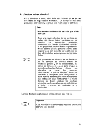 2. ¿Dónde se incluye a la salud?
En lo referente a salud, este tema está incluido en el eje de
desarrollo de capacidades humanas. Un ejemplo de los retos
propuestos sobre salud y en el que está involucrado la CCSS es:
Reto:
• Eficiencia en los servicios de salud que brinda

la CCSS
Para una mayor cobertura de los servicios, es
deber del Sector Salud suministrarlos, de
manera
que
representen
respuestas
adecuadas con calidad, oportunidad y calidez
a los problemas, cuando estos se presenten.
No es posible que una persona enferma deba
esperar para ser atendida por problemas de
tipo administrativo que pospongan su bienestar
físico.
Ej

Los problemas de eficiencia en la prestación
de los servicios de consulta externa en
medicina general y en la especializada, así
como los tiempos de espera para cirugías y
procedimientos-diagnósticos
deben
ser
atacados
de
frente.
Las
personas
responsables de realizar “biombos” deben ser
ubicadas y castigadas para salvaguardar el
buen nombre de la mayoría de los funcionarios
que trabajan en estas instituciones y, al mismo
tiempo, se deben erradicar las prácticas
corruptas que frenan el desarrollo del sistema,
y limitan y coartan los resultados de la
Institución.

Ejemplo de objetivos planteados en relación con este reto es:

Objetivos:
Ej

1.2.5 Atención de la enfermedad mediante un servicio
oportuno y de calidad

71

 