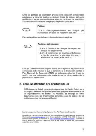 Entre las políticas se establecen grupos de la población considerados
prioritarios, y para los cuales se definen líneas de acción, así como
problemas o temas que requieren de atención particular, de esto último
a continuación se muestra un ejemplo de política propuesta:
Política:
Ej

1.2.5.14 Descongestionamiento de cirugías
especialidad en todos los hospitales del país

por

Para esta política se definieron dos acciones estratégicas:

Acciones estratégicas:
Ej
1.2.5.14.1 Disminuir los tiempos de espera en
cirugía por especialidad
1.2.5.14.2 Incrementar las cirugías ambulatorias
a fin de garantizar la atención oportuna y
eficiente a los usuarios del servicio.

La Caja Costarricense de Seguro Social en su ejercicio de planificación
estratégica, debe revisar lo que le concierne a la Institución plantea el
Plan Nacional de Desarrollo (PND), se establecen algunas líneas de
acción que son retomadas más adelante en los otros niveles de la
planificación institucional.

B. LOS LINEAMIENTOS DEL SECTOR SALUD
El Ministerio de Salud, como institución rectora del Sector Salud, es el
encargado de definir las pautas generales que guiarán el quehacer de
las organizaciones del sector. Al respecto, se encarga de emitir
documentos con los lineamientos generales para la acción de las
instituciones que pertenecen al Sector.

Los números permiten hacer una hiperliga en el Doc. Plan Nacional de Desarrollo.
El detalle del Plan Nacional de Desarrollo está disponible en la página web del Ministerio de
Planificación www.mideplan.gob.cr, o en el caso particular del PND 2002-2006, de donde se
tomaron estos ejemplos, la dirección es http://200.91.84.76/pnd/ASP/inicio.asp. Consulte de
PND y analice su estructura, seleccione uno de los puntos y aplique los conocimientos
adquiridos con el módulo.

72

 